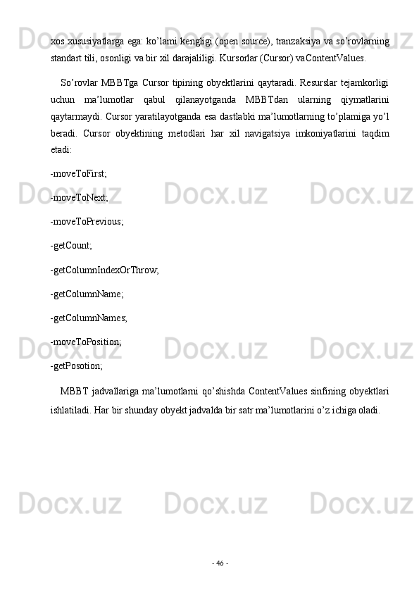 xos xususiyatlarga ega: ko’lami kengligi (open source), tranzaksiya va so’rovlarning
standart tili, osonligi va bir xil darajaliligi. Kursorlar (Cursor) vaContentValues. 
     So’rovlar  MBBTga   Cursor   tipining  obyektlarini   qaytaradi. Resurslar   tejamkorligi
uchun   ma’lumotlar   qabul   qilanayotganda   MBBTdan   ularning   qiymatlarini
qaytarmaydi. Cursor yaratilayotganda esa dastlabki ma’lumotlarning to’plamiga yo’l
beradi.   Cursor   obyektining   metodlari   har   xil   navigatsiya   imkoniyatlarini   taqdim
etadi: 
-moveToFirst; 
-moveToNext; 
-moveToPrevious; 
-getCount; 
-getColumnIndexOrThrow; 
-getColumnName; 
-getColumnNames; 
-moveToPosition; 
-getPosotion; 
      MBBT   jadvallariga   ma’lumotlarni   qo’shishda   ContentValues   sinfining   obyektlari
ishlatiladi. Har bir shunday obyekt jadvalda bir satr ma’lumotlarini o’z ichiga oladi.  
 
        
 
 
 
-  46  -  