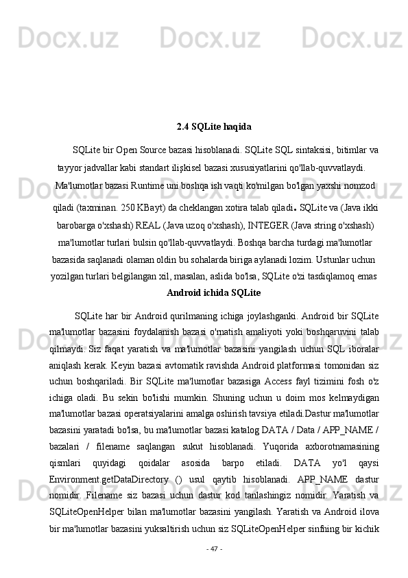  
 
 
 
2.4 SQLite haqida  
         SQLite bir Open Source bazasi hisoblanadi. SQLite SQL sintaksisi, bitimlar va
tayyor jadvallar kabi standart ilişkisel bazasi xususiyatlarini qo'llab-quvvatlaydi. 
Ma'lumotlar bazasi Runtime uni boshqa ish vaqti ko'milgan bo'lgan yaxshi nomzod
qiladi (taxminan. 250 KBayt) da cheklangan xotira talab qiladi .  SQLite va (Java ikki
barobarga o'xshash) REAL (Java uzoq o'xshash), INTEGER (Java string o'xshash)
ma'lumotlar turlari bulsin qo'llab-quvvatlaydi. Boshqa barcha turdagi ma'lumotlar 
bazasida saqlanadi olaman oldin bu sohalarda biriga aylanadi lozim. Ustunlar uchun
yozilgan turlari belgilangan xil, masalan, aslida bo'lsa, SQLite o'zi tasdiqlamoq emas
Android ichida SQLite  
       
              SQLite har bir  Android qurilmaning ichiga joylashganki.  Android bir  SQLite
ma'lumotlar   bazasini   foydalanish   bazasi   o'rnatish   amaliyoti   yoki   boshqaruvini   talab
qilmaydi.
  Siz   faqat   yaratish   va   ma'lumotlar   bazasini   yangilash   uchun   SQL   iboralar
aniqlash kerak. Keyin bazasi avtomatik ravishda Android platformasi  tomonidan siz
uchun   boshqariladi.   Bir   SQLite   ma'lumotlar   bazasiga   Access   fayl   tizimini   fosh   o'z
ichiga   oladi.   Bu   sekin   bo'lishi   mumkin.   Shuning   uchun   u   doim   mos   kelmaydigan
ma'lumotlar bazasi operatsiyalarini amalga oshirish tavsiya etiladi.Dastur ma'lumotlar
bazasini yaratadi bo'lsa, bu ma'lumotlar bazasi katalog DATA / Data / APP_NAME /
bazalari   /   filename   saqlangan   sukut   hisoblanadi.
  Yuqorida   axborotnamasining
qismlari   quyidagi   qoidalar   asosida   barpo   etiladi.   DATA   yo'l   qaysi
Environment.getDataDirectory   ()   usul   qaytib   hisoblanadi.   APP_NAME   dastur
nomidir.   Filename   siz   bazasi   uchun   dastur   kod   tanlashingiz   nomidir.   Yaratish   va
SQLiteOpenHelper   bilan   ma'lumotlar   bazasini   yangilash.
  Yaratish   va   Android   ilova
bir ma'lumotlar bazasini yuksaltirish uchun siz SQLiteOpenHelper sinfning bir kichik
-  47  -  