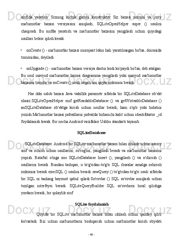 sinfida   yaratish.   Sizning   kichik   guruhi   konstruktor   Siz   bazasi   nomini   va   joriy
ma'lumotlar   bazasi   versiyasini   aniqlash,   SQLiteOpenHelper   super   ()   usulini
chaqiradi.
  Bu   sinfda   yaratish   va   ma'lumotlar   bazasini   yangilash   uchun   quyidagi
usullari bekor qilish kerak.
 
• onCreate () - ma'lumotlar bazasi murojaat lekin hali yaratilmagan bo'lsa, doirasida
tomonidan, deyiladi. 
• onUpgrade () - ma'lumotlar bazasi versiya dastur kodi ko'paydi bo'lsa, deb atalgan.
Bu   usul   mavjud   ma'lumotlar   bazasi   diagramma   yangilash   yoki   mavjud   ma'lumotlar
bazasini tomchi va onCreate () usuli orqali uni qayta imkonini beradi. 
         Har   ikki   uslub  bazasi  Java   vakillik  parametr   sifatida  bir   SQLiteDatabase   ob'ekt
olasiz.SQLiteOpenHelper   sinf   getReadableDatabase   ()   va   getWriteableDatabase   ()
anSQLiteDatabase   ob'ektga   kirish   uchun   usullar   beradi;   ham   o'qib   yoki   holatini
yozish.Ma'lumotlar bazasi jadvallarni jadvalda birlamchi kalit uchun identifikator _id
foydalanish kerak. Bir necha Android vazifalari Ushbu standarti tayanib. 
SQLiteDatabase 
    SQLiteDatabase  Android bir SQLite ma'lumotlar bazasi bilan ishlash uchun asosiy
sinf   va   ochish   uchun   usullarini,  so'rog'ini,   yangilash   beradi   va  ma'lumotlar   bazasini
yopish.   Batafsil   o'ziga   xos   SQLiteDatabase   Insert   (),   yangilash   ()   va   o'chirish   ()
usullarini   beradi.   Bundan   tashqari,   u   to'g'ridan-to'g'ri   SQL   iboralar   amalga   oshirish
imkonini beradi execSQL () usulini beradi.
  rawQuery () to'g'ridan-to'g'ri usuli sifatida
bir   SQL   ni   tanlang   bayonot   qabul   qiladi.So'rovlar   ()   SQL   so'rovlar   aniqlash   uchun
tuzilgan   interfeysi   beradi.   SQLiteQueryBuilder   SQL   so'rovlarni   hosil   qilishga
yordam beradi, bir qulaylik sinf. 
                                          SQLite foydalanish  
                Quyida   bir   SQLite   ma'lumotlar   bazasi   bilan   ishlash   uchun   qanday   qilib
ko'rsatadi.   Biz   uchun   ma'lumotlarni   boshqarish   uchun   ma'lumotlar   kirish   obyekti
-  48  -  