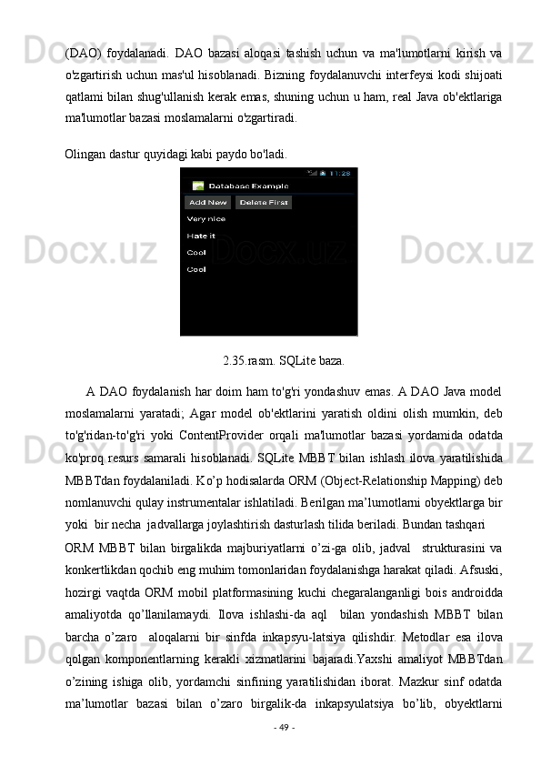 (DAO)   foydalanadi.   DAO   bazasi   aloqasi   tashish   uchun   va   ma'lumotlarni   kirish   va
o'zgartirish uchun mas'ul hisoblanadi. Bizning foydalanuvchi interfeysi kodi shijoati
qatlami bilan shug'ullanish kerak emas, shuning uchun u ham, real Java ob'ektlariga
ma'lumotlar bazasi moslamalarni o'zgartiradi. 
Olingan dastur quyidagi kabi paydo bo'ladi. 
2.35.rasm. SQLite baza. 
         A DAO foydalanish har doim ham to'g'ri yondashuv emas. A DAO Java model
moslamalarni   yaratadi;   Agar   model   ob'ektlarini   yaratish   oldini   olish   mumkin,   deb
to'g'ridan-to'g'ri   yoki   ContentProvider   orqali   ma'lumotlar   bazasi   yordamida   odatda
ko'proq   resurs   samarali   hisoblanadi.   SQLite   MBBT   bilan   ishlash   ilova   yaratilishida
MBBTdan foydalaniladi. Ko’p hodisalarda ORM (Object-Relationship Mapping) deb
nomlanuvchi qulay instrumentalar ishlatiladi. Berilgan ma’lumotlarni obyektlarga bir
yoki  bir necha  jadvallarga joylashtirish dasturlash tilida beriladi. Bundan tashqari 
ORM   MBBT   bilan   birgalikda   majburiyatlarni   o’zi-ga   olib,   jadval     strukturasini   va
konkertlikdan qochib eng muhim tomonlaridan foydalanishga harakat qiladi. Afsuski,
hozirgi   vaqtda   ORM   mobil   platformasining   kuchi   chegaralanganligi   bois   androidda
amaliyotda   qo’llanilamaydi.   Ilova   ishlashi-da   aql     bilan   yondashish   MBBT   bilan
barcha   o’zaro     aloqalarni   bir   sinfda   inkapsyu-latsiya   qilishdir.   Metodlar   esa   ilova
qolgan   komponentlarning   kerakli   xizmatlarini   bajaradi.Yaxshi   amaliyot   MBBTdan
o’zining   ishiga   olib,   yordamchi   sinfining   yaratilishidan   iborat.   Mazkur   sinf   odatda
ma’lumotlar   bazasi   bilan   o’zaro   birgalik-da   inkapsyulatsiya   bo’lib,   obyektlarni
-  49  -  