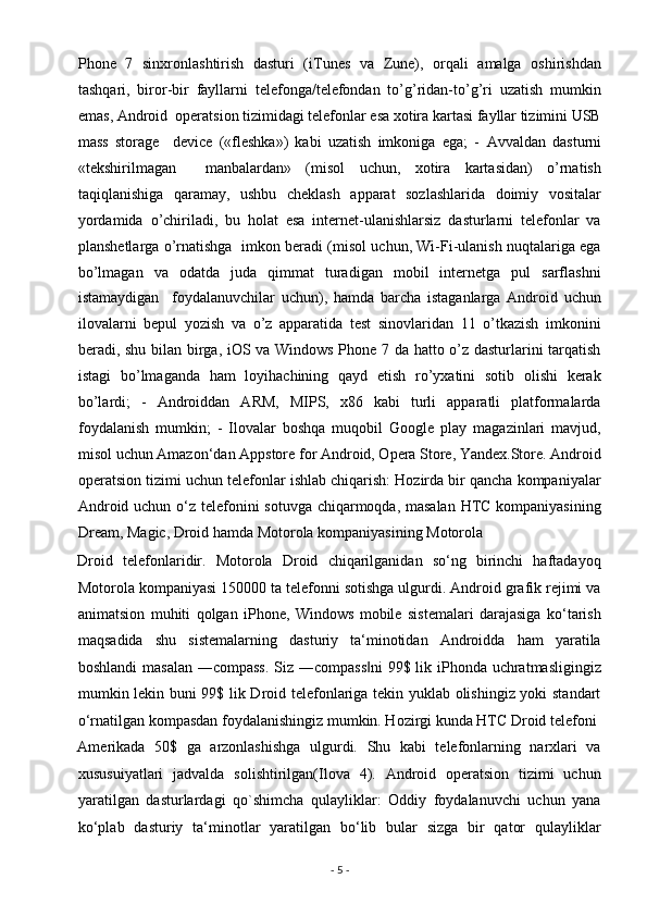 Phone   7   sinxronlashtirish   dasturi   (iTunes   va   Zune),   orqali   amalga   oshirishdan
tashqari,   biror-bir   fayllarni   telefonga/telefondan   to’g’ridan-to’g’ri   uzatish   mumkin
emas, Android  operatsion tizimidagi telefonlar esa xotira kartasi fayllar tizimini USB
mass   storage     device   («fleshka»)   kabi   uzatish   imkoniga   ega;   -   А vvaldan   dasturni
«tekshirilmagan     manbalardan»   (misol   uchun,   xotira   kartasidan)   o’rnatish
taqiqlanishiga   qaramay,   ushbu   cheklash   apparat   sozlashlarida   doimiy   vositalar
yordamida   o’chiriladi,   bu   holat   esa   internet-ulanishlarsiz   dasturlarni   telefonlar   va
planshetlarga o’rnatishga   imkon beradi (misol uchun, Wi-Fi-ulanish nuqtalariga ega
bo’lmagan   va   odatda   juda   qimmat   turadigan   mobil   internetga   pul   sarflashni
istamaydigan     foydalanuvchilar   uchun),   hamda   barcha   istaganlarga   Android   uchun
ilovalarni   bepul   yozish   va   o’z   apparatida   test   sinovlaridan   11   o’tkazish   imkonini
beradi, shu bilan birga, iOS va Windows Phone 7 da hatto o’z dasturlarini tarqatish
istagi   bo’lmaganda   ham   loyihachining   qayd   etish   ro’yxatini   sotib   olishi   kerak
bo’lardi;   -   Androiddan   ARM,   MIPS,   x86   kabi   turli   apparatli   platformalarda
foydalanish   mumkin;   -   Ilovalar   boshqa   muqobil   Google   play   magazinlari   mavjud,
misol uchun Amazon‘dan Appstore for Android, Opera Store, Yandex.Store. Android
operatsion tizimi uchun telefonlar ishlab chiqarish: Hozirda bir qancha kompaniyalar
Android uchun o‘z telefonini sotuvga chiqarmoqda, masalan  HTC kompaniyasining
Dream, Magic, Droid hamda Motorola kompaniyasining Motorola 
Droid   telefonlaridir.   Motorola   Droid   chiqarilganidan   so‘ng   birinchi   haftadayoq
Motorola kompaniyasi 150000 ta telefonni sotishga ulgurdi. Android grafik rejimi va
animatsion   muhiti   qolgan   iPhone,   Windows   mobile   sistemalari   darajasiga   ko‘tarish
maqsadida   shu   sistemalarning   dasturiy   ta‘minotidan   Androidda   ham   yaratila
boshlandi  masalan  ―compass.  Siz ―compass ni  99$ lik iPhonda uchratmasligingiz‖
mumkin lekin buni 99$ lik Droid telefonlariga tekin yuklab olishingiz yoki standart
o‘rnatilgan kompasdan foydalanishingiz mumkin. Hozirgi kunda HTC Droid telefoni 
Amerikada   50$   ga   arzonlashishga   ulgurdi.   Shu   kabi   telefonlarning   narxlari   va
xususuiyatlari   jadvalda   solishtirilgan(Ilova   4).   Android   operatsion   tizimi   uchun
yaratilgan   dasturlardagi   qo`shimcha   qulayliklar:   Oddiy   foydalanuvchi   uchun   yana
ko‘plab   dasturiy   ta‘minotlar   yaratilgan   bo‘lib   bular   sizga   bir   qator   qulayliklar
-  5  -  