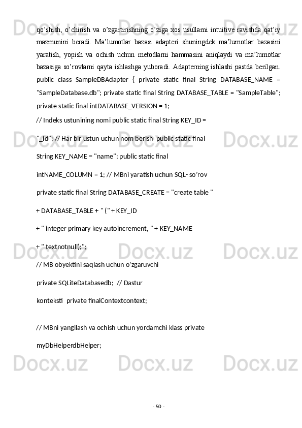 qo’shish,   o’chirish   va   o’zgartirishning   o’ziga   xos   usullarni   intuitive   ravishda   qat’iy
mazmunini   beradi.   Ma’lumotlar   bazasi   adapteri   shuningdek   ma’lumotlar   bazasini
yaratish,   yopish   va   ochish   uchun   metodlarni   hammasini   aniqlaydi   va   ma’lumotlar
bazasiga so’rovlarni qayta ishlashga yuboradi. Adapterning ishlashi  pastda berilgan.
public   class   SampleDBAdapter   {   private   static   final   String   DATABASE_NAME   =
"SampleDatabase.db"; private static final String DATABASE_TABLE = "SampleTable";
private static final intDATABASE_VERSION = 1; 
// Indeks ustunining nomi public static final String KEY_ID = 
"_id"; // Har bir ustun uchun nom berish  public static final 
String KEY_NAME = "name"; public static final 
intNAME_COLUMN = 1; // MBni yaratish uchun SQL- so’rov 
private static final String DATABASE_CREATE = "create table "
+ DATABASE_TABLE + " (" + KEY_ID 
+ " integer primary key autoincrement, " + KEY_NAME 
+ " textnotnull);"; 
// MB obyektini saqlash uchun o’zgaruvchi
private SQLiteDatabasedb;  // Dastur 
konteksti  private finalContextcontext; 
// MBni yangilash va ochish uchun yordamchi klass private
myDbHelperdbHelper; 
-  50  -  