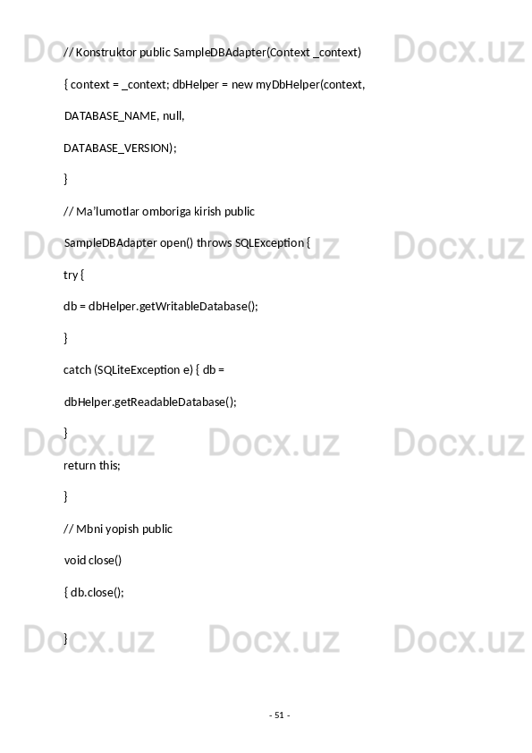 // Konstruktor public SampleDBAdapter(Context _context) 
{ context = _context; dbHelper = new myDbHelper(context, 
DATABASE_NAME, null, 
DATABASE_VERSION); 
} 
// Ma’lumotlar omboriga kirish public 
SampleDBAdapter open() throws SQLException { 
try { 
db = dbHelper.getWritableDatabase(); 
}  
catch (SQLiteException e) { db = 
dbHelper.getReadableDatabase(); 
} 
return this; 
} 
// Mbni yopish public
void close() 
{ db.close(); 
} 
-  51  -  
