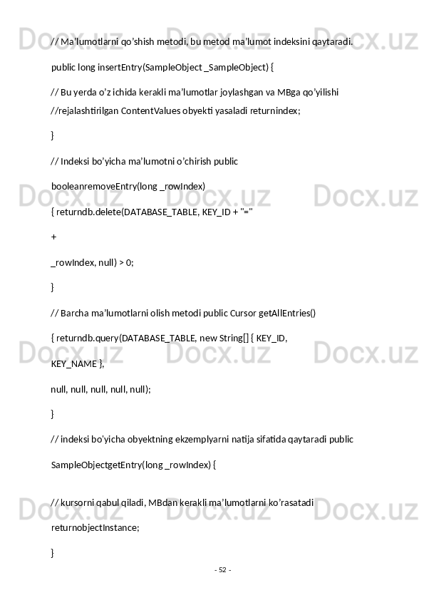 // Ma’lumotlarni qo’shish metodi, bu metod ma’lumot indeksini qaytaradi. 
public long insertEntry(SampleObject _SampleObject) { 
// Bu yerda o’z ichida kerakli ma’lumotlar joylashgan va MBga qo’yilishi 
//rejalashtirilgan ContentValues obyekti yasaladi returnindex;
} 
// Indeksi bo’yicha ma’lumotni o’chirish public 
booleanremoveEntry(long _rowIndex) 
{ returndb.delete(DATABASE_TABLE, KEY_ID + "="
+  
_rowIndex, null) > 0; 
} 
// Barcha ma’lumotlarni olish metodi public Cursor getAllEntries() 
{ returndb.query(DATABASE_TABLE, new String[] { KEY_ID, 
KEY_NAME }, 
null, null, null, null, null); 
} 
// indeksi bo'yicha obyektning ekzemplyarni natija sifatida qaytaradi public
SampleObjectgetEntry(long _rowIndex) { 
// kursorni qabul qiladi, MBdan kerakli ma’lumotlarni ko’rasatadi 
returnobjectInstance; 
} 
-  52  -  