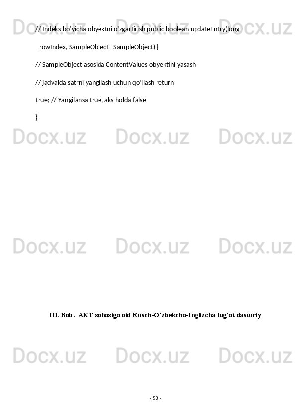 // Indeks bo’yicha obyektni o’zgartirish public boolean updateEntry(long 
_rowIndex, SampleObject _SampleObject) { 
// SampleObject asosida ContentValues obyektini yasash 
// jadvalda satrni yangilash uchun qo’llash return
true; // Yangilansa true, aks holda false 
} 
 
 
 
 
 
 
 
 
 
 
 
III. Bob.  AKT sohasiga oid Rusch-O’zbekcha-Inglizcha lug’at dasturiy 
-  53  -  