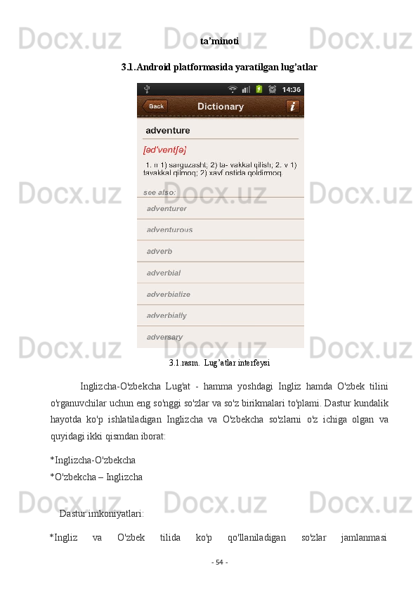 ta’minoti 
3.1.Android platformasida yaratilgan lug’atlar 
 
3.1.rasm.  Lug’atlar interfeysi  
            Inglizcha-O'zbekcha   Lug'at   -   hamma   yoshdagi   Ingliz   hamda   O'zbek   tilini
o'rganuvchilar uchun eng so'nggi so'zlar va so'z birikmalari to'plami. Dastur kundalik
hayotda   ko'p   ishlatiladigan   Inglizcha   va   O'zbekcha   so'zlarni   o'z   ichiga   olgan   va
quyidagi ikki qismdan iborat:  
*Inglizcha-O'zbekcha 
*O'zbekcha – Inglizcha 
 
    Dastur imkoniyatlari: 
*Ingliz  va  O'zbek  tilida  ko'p  qo'llaniladigan  so'zlar  jamlanmasi 
-  54  -  