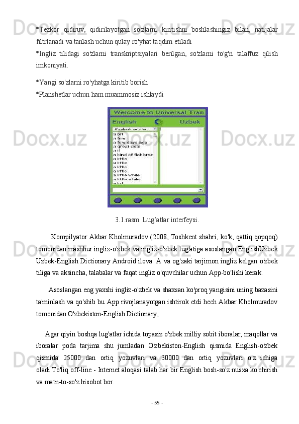 *Tezkor   qidiruv,   qidirilayotgan   so'zlarni   kiritishni   boshlashingiz   bilan,   natijalar
filtrlanadi va tanlash uchun qulay ro'yhat taqdim etiladi 
*Ingliz   tilidagi   so'zlarni   transkriptsiyalari   berilgan,   so'zlarni   to'g'ri   talaffuz   qilish
imkoniyati. 
*Yangi so'zlarni ro'yhatga kiritib borish 
*Planshetlar uchun ham muammosiz ishlaydi 
 
3.1.rasm. Lug’atlar interfeysi. 
             Kompilyator Akbar Kholmuradov (2008, Toshkent shahri, ko'k, qattiq qopqoq)
tomonidan mashhur ingliz-o'zbek va ingliz-o'zbek lug'atiga asoslangan EnglishUzbek
Uzbek-English Dictionary Android ilova. A va og'zaki tarjimon ingliz kelgan o'zbek
tiliga va aksincha, talabalar va faqat ingliz o'quvchilar uchun App-bo'lishi kerak. 
       Asoslangan eng yaxshi ingliz-o'zbek va shaxsan ko'proq yangisini uning bazasini
ta'minlash va qo'shib bu App rivojlanayotgan ishtirok etdi hech Akbar Kholmuradov
tomonidan O'zbekiston-English Dictionary, 
     Agar qiyin boshqa lug'atlar ichida topasiz o'zbek milliy sobit iboralar, maqollar va
iboralar   poda   tarjima   shu   jumladan   O'zbekiston-English   qismida   English-o'zbek
qismida   25000   dan   ortiq   yozuvlari   va   30000   dan   ortiq   yozuvlari   o'z   ichiga
oladi.To'liq off-line - Internet aloqasi talab har bir English bosh-so'z nusxa ko'chirish
va matn-to-so'z hisobot bor. 
-  55  -  