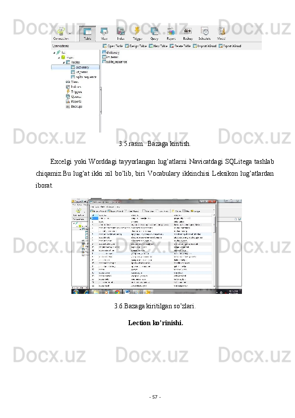 3.5.rasm.  Bazaga kiritish. 
            Excelgi   yoki   Worddagi   tayyorlangan   lug’atlarni   Navicatdagi   SQLitega   tashlab
chiqamiz.Bu lug’at  ikki  xil  bo’lib, biri  Vocabulary ikkinchisi  Leksikon lug’atlardan
iborat. 
3.6.Bazaga kiritilgan so’zlari. 
 Lection ko’rinishi. 
-  57  -  