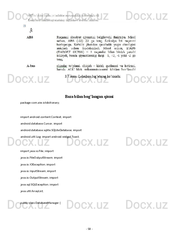                                                     3.7.rasm. Leksikon lug’atning ko’rinishi. 
 
Baza bilan bog’langan qismi 
package com.aiw.ictdictionary; 
 
import android.content.Context; import 
android.database.Cursor; import 
android.database.sqlite.SQLiteDatabase; import
android.util.Log; import android.widget.Toast; 
 
import java.io.File; import 
java.io.FileOutputStream; import
java.io.IOException; import 
java.io.InputStream; import 
java.io.OutputStream; import 
java.sql.SQLException; import 
java.util.ArrayList; 
 
public class DatabaseManager { 
 
-  58  -  