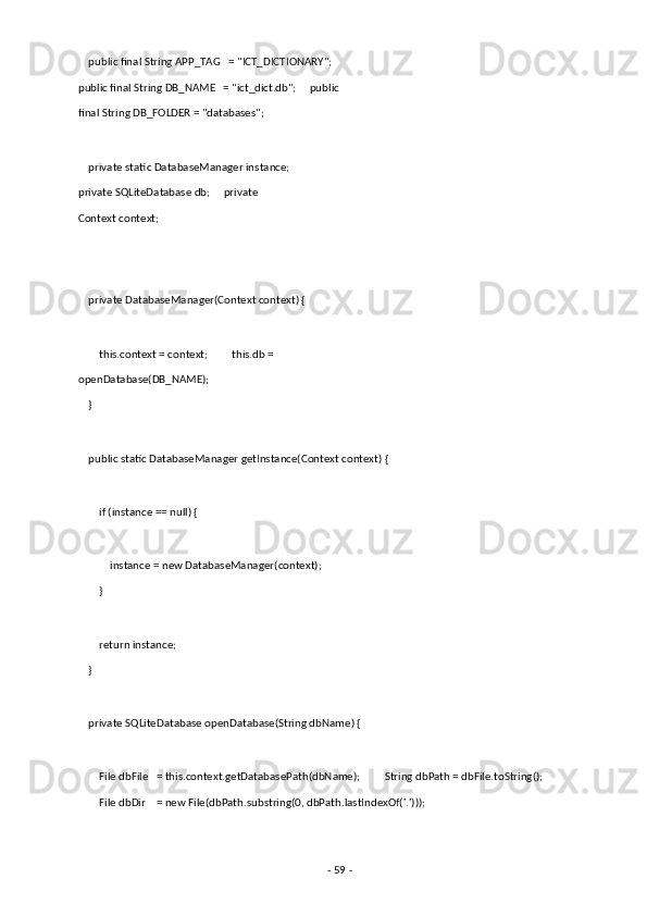     public final String APP_TAG   = "ICT_DICTIONARY";  
public final String DB_NAME   = "ict_dict.db";     public
final String DB_FOLDER = "databases"; 
 
    private static DatabaseManager instance;
private SQLiteDatabase db;     private 
Context context; 
 
 
    private DatabaseManager(Context context) { 
 
        this.context = context;         this.db =
openDatabase(DB_NAME); 
    } 
 
    public static DatabaseManager getInstance(Context context) { 
 
        if (instance == null) { 
 
            instance = new DatabaseManager(context); 
        } 
 
        return instance; 
    } 
 
    private SQLiteDatabase openDatabase(String dbName) { 
 
        File dbFile   = this.context.getDatabasePath(dbName);         String dbPath = dbFile.toString(); 
        File dbDir    = new File(dbPath.substring(0, dbPath.lastIndexOf('.'))); 
 
-  59  -  