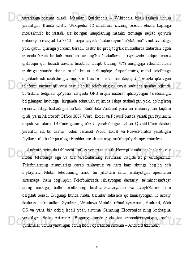 yaratishga   xizmat   qiladi.   Masalan,   Quickpedia   –   Wikipedia   bilan   ishlash   uchun
yaratilgan.   Bunda   dastur   Wikipedia   12   sahifasini   sizning   telefon   ekrani   hajmiga
moslashtirib   ko‘rsatadi,   siz   ko‘rgan   maqolaning   matnini   xotiraga   saqlab   qo‘yish
imkoniyati mavjud. Life360 – sizga qaysidir butun rayon bo‘ylab ma‘lumot uzatishga
yoki qabul qilishga yordam beradi, dastur ko‘proq tog‘lik hududlarda xatardan ogoh
qilishda   kerak   bo‘ladi   masalan   siz   tog‘lik   hududlarni   o‘rganuvchi   tadqiqotchisiz
qishloqni   qor   bosish   xavfini   hisoblab   chiqib   buning   70%   aniqligiga   ishonch   hosil
qildingiz   shunda   dastur   orqali   butun   qishloqdagi   fuqarolarning   mobil   telefoniga
ogohlantirish   uzatishingiz   mumkin.   Locale   –   sizni   har   daqiqada   bezovta   qiladigan
telefonni nazorat qiluvchi dastur bo‘lib telefoningizni qaysi hududda qanday rejimda
bo‘lishini   belgilab   qo‘yasiz,   natijada   GPS   orqali   nazorat   qilinayotgan   telefoningiz
belgilangan   hududga     kirganda   tebranish   rejimida   ishga   tushadigan   yoki   qo‘ng‘iroq
rejimida   ishga   tushadigan   bo‘ladi.   Endilikda   Android   yana   bir   imkoniyatini   taqdim
qildi, ya‘ni Microsoft Office 2007 Word, Excel va PowerPointda yaratilgan fayllarini
o‘qish   va   ularni   telefoningizning   o‘zida   yaratishingiz   uchun   QuickOffice   dasturi
yaratildi,   siz   bu   dastur     bilan   bemalol   Word,   Excel   va   PowerPointda   yaratilgan
fayllarni o‘qib ularga o‘zgartirishlar kiritib xotiraga saqlab qo‘yishingiz mumkin. 
        Android tizimida ishlovchi   milliy resurslar tahlili Hozirgi kunda har bir kishi o`z
mobil   telefoniga   ega   va   biz   telefonlarning   rusumlari   haqida   ko`p   eshitganmiz.
Telefonlarning   rusumlariga   qarab   tanlaymiz   va   narx   ham   shunga   bog`liq   deb
o`ylaymiz.   Mobil   telefonning   narxi   bir   jihatdan   unda   ishlayotgan   operatsion
sistemaga     ham   bog‘liqdir. Telefonimizda   ishlayotgan   dasturiy     ta‘minot nafaqat
uning     narxiga,     balki     telefonning     boshqa   xususiyatlari     va   qulayliklarini     ham
belgilab   beradi.   Bugungi   kunda   mobil   tizimlar   sohasida   qo‘llanilayotgan   13   asosiy
dasturiy     ta‘minotlar     Symbian,   Windows   Mobile,   iPhod   systemasi,   Android,   Web
OS   va   yana   bir   ochiq   kodli   yosh   sistema   Samsung   Electronics   ning   kechagina
yaratilgan   Bada   sistemasi.   Bugungi   kunda   juda   tez   ommalashayotgan,   mobil
qurilmalar uchun yaratilgan ochiq kodli operatsion sistema – Android tizimidir. 
-  6  -  