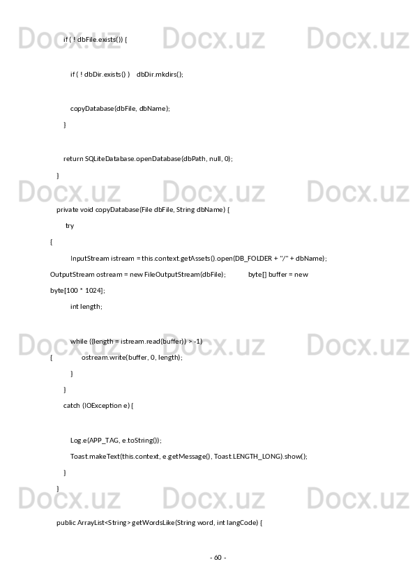         if ( ! dbFile.exists()) { 
 
            if ( ! dbDir.exists() )    dbDir.mkdirs(); 
 
            copyDatabase(dbFile, dbName); 
        } 
 
        return SQLiteDatabase.openDatabase(dbPath, null, 0); 
    } 
 
    private void copyDatabase(File dbFile, String dbName) { 
         try 
{ 
            InputStream istream = this.context.getAssets().open(DB_FOLDER + "/" + dbName);
OutputStream ostream = new FileOutputStream(dbFile);             byte[] buffer = new 
byte[100 * 1024]; 
            int length; 
 
            while ((length = istream.read(buffer)) > -1) 
{                 ostream.write(buffer, 0, length); 
            } 
        } 
        catch (IOException e) { 
 
            Log.e(APP_TAG, e.toString()); 
            Toast.makeText(this.context, e.getMessage(), Toast.LENGTH_LONG).show(); 
        } 
    } 
 
    public ArrayList<String> getWordsLike(String word, int langCode) { 
 
-  60  -  