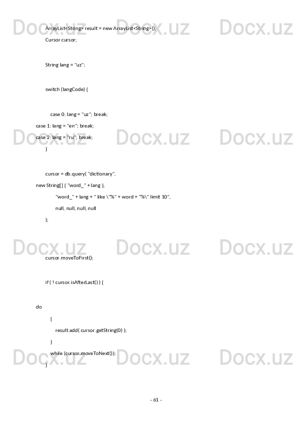         ArrayList<String> result = new ArrayList<String>(); 
        Cursor cursor; 
 
        String lang = "uz"; 
 
        switch (langCode) { 
 
            case 0: lang = "uz"; break;         
case 1: lang = "en"; break;             
case 2: lang = "ru"; break; 
        } 
 
        cursor = db.query( "dictionary",         
new String[] { "word_" + lang }, 
                "word_" + lang + " like \"%" + word + "%\" limit 10", 
                null, null, null, null 
        ); 
 
 
        cursor.moveToFirst(); 
 
        if ( ! cursor.isAfterLast() ) { 
             
do 
            { 
                result.add( cursor.getString(0) ); 
            } 
            while (cursor.moveToNext()); 
        } 
 
-  61  -  