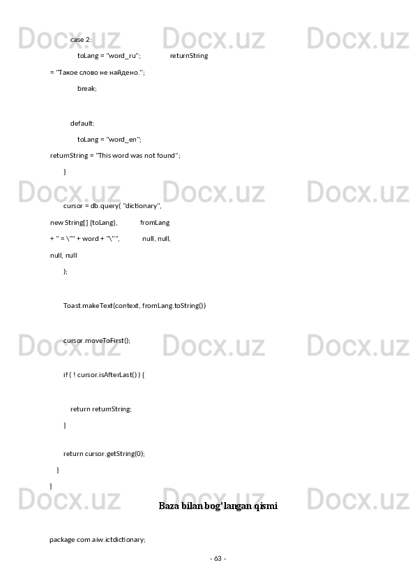             case 2: 
                toLang = "word_ru";                 returnString 
= " Такое   слово   не   найдено ."; 
                break; 
 
            default: 
                toLang = "word_en";                 
returnString = "This word was not found"; 
        } 
 
        cursor = db.query( "dictionary",      
new String[] {toLang},             fromLang 
+ " = \"" + word + "\"",             null, null,
null, null 
        ); 
 
        Toast.makeText(context, fromLang.toString()) 
 
        cursor.moveToFirst(); 
 
        if ( ! cursor.isAfterLast() ) { 
 
            return returnString; 
        } 
 
        return cursor.getString(0); 
    } 
} 
Baza bilan bog’langan qismi 
 
package com.aiw.ictdictionary; 
-  63  -  