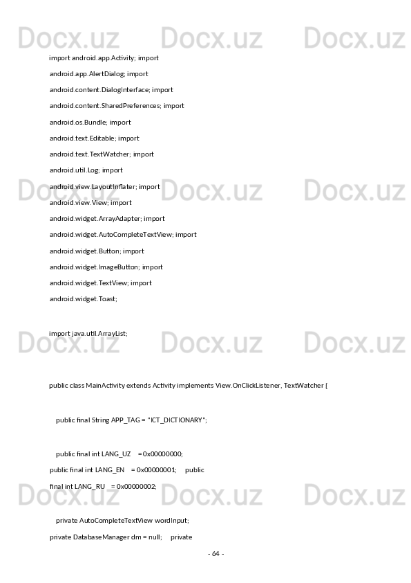  
import android.app.Activity; import 
android.app.AlertDialog; import 
android.content.DialogInterface; import 
android.content.SharedPreferences; import 
android.os.Bundle; import 
android.text.Editable; import 
android.text.TextWatcher; import 
android.util.Log; import 
android.view.LayoutInflater; import 
android.view.View; import 
android.widget.ArrayAdapter; import 
android.widget.AutoCompleteTextView; import
android.widget.Button; import 
android.widget.ImageButton; import 
android.widget.TextView; import 
android.widget.Toast; 
 
import java.util.ArrayList; 
 
 
public class MainActivity extends Activity implements View.OnClickListener, TextWatcher { 
 
    public final String APP_TAG = "ICT_DICTIONARY"; 
     
    public final int LANG_UZ    = 0x00000000;     
public final int LANG_EN    = 0x00000001;     public
final int LANG_RU    = 0x00000002; 
 
    private AutoCompleteTextView wordInput;   
private DatabaseManager dm = null;     private 
-  64  -  