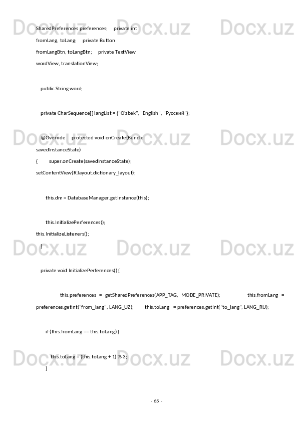 SharedPreferences preferences;     private int 
fromLang, toLang;     private Button 
fromLangBtn, toLangBtn;     private TextView 
wordView, translationView; 
 
    public String word; 
 
    private CharSequence[] langList = {"O'zbek", "English", " Русский "}; 
 
    @Override     protected void onCreate(Bundle 
savedInstanceState) 
{         super.onCreate(savedInstanceState);         
setContentView(R.layout.dictionary_layout); 
 
        this.dm = DatabaseManager.getInstance(this); 
 
        this.InitializePerferences();         
this.InitializeListeners(); 
    } 
 
    private void InitializePerferences() { 
 
                this.preferences   =   getSharedPreferences(APP_TAG,   MODE_PRIVATE);                   this.fromLang   =
preferences.getInt("from_lang", LANG_UZ);         this.toLang   = preferences.getInt("to_lang", LANG_RU); 
 
        if (this.fromLang == this.toLang) { 
 
            this.toLang = (this.toLang + 1) % 3; 
        } 
 
-  65  -  
