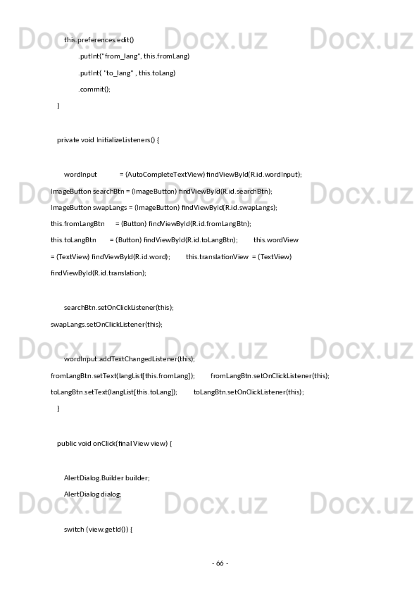        this.preferences.edit() 
                .putInt("from_lang", this.fromLang) 
                .putInt( "to_lang" , this.toLang) 
                .commit(); 
    } 
 
    private void InitializeListeners() { 
 
        wordInput             = (AutoCompleteTextView) findViewById(R.id.wordInput);
ImageButton searchBtn = (ImageButton) findViewById(R.id.searchBtn);         
ImageButton swapLangs = (ImageButton) findViewById(R.id.swapLangs);         
this.fromLangBtn      = (Button) findViewById(R.id.fromLangBtn);         
this.toLangBtn        = (Button) findViewById(R.id.toLangBtn);         this.wordView  
= (TextView) findViewById(R.id.word);         this.translationView  = (TextView) 
findViewById(R.id.translation); 
 
        searchBtn.setOnClickListener(this);         
swapLangs.setOnClickListener(this); 
 
        wordInput.addTextChangedListener(this);         
fromLangBtn.setText(langList[this.fromLang]);         fromLangBtn.setOnClickListener(this);       
toLangBtn.setText(langList[this.toLang]);         toLangBtn.setOnClickListener(this); 
    } 
 
    public void onClick(final View view) { 
 
        AlertDialog.Builder builder; 
        AlertDialog dialog; 
 
        switch (view.getId()) { 
 
-  66  -  