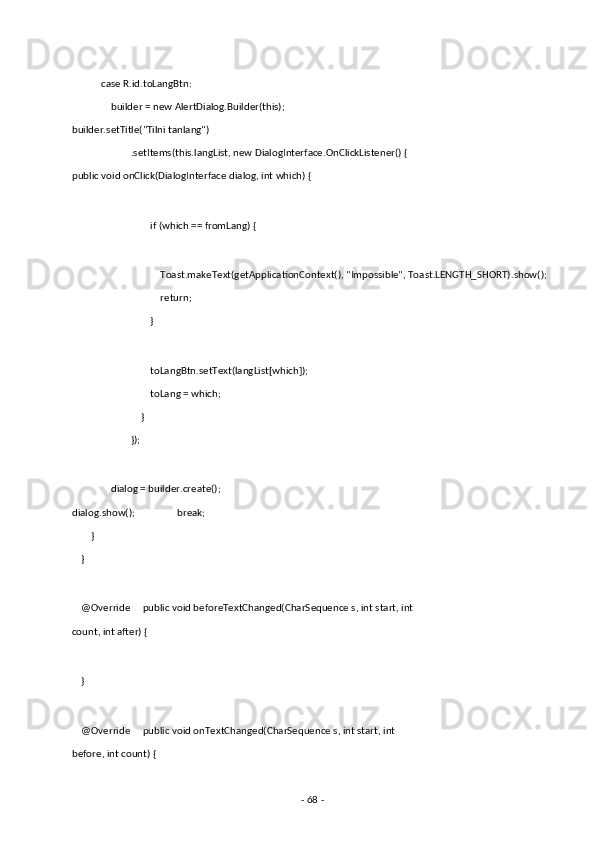  
            case R.id.toLangBtn: 
                builder = new AlertDialog.Builder(this);                 
builder.setTitle("Tilni tanlang") 
                        .setItems(this.langList, new DialogInterface.OnClickListener() {            
public void onClick(DialogInterface dialog, int which) { 
 
                                if (which == fromLang) { 
 
                                    Toast.makeText(getApplicationContext(), "Impossible", Toast.LENGTH_SHORT).show(); 
                                    return; 
                                } 
 
                                toLangBtn.setText(langList[which]); 
                                toLang = which; 
                            } 
                        }); 
 
                dialog = builder.create();
dialog.show();                 break; 
        } 
    } 
 
    @Override     public void beforeTextChanged(CharSequence s, int start, int 
count, int after) { 
 
    } 
 
    @Override     public void onTextChanged(CharSequence s, int start, int 
before, int count) { 
-  68  -  