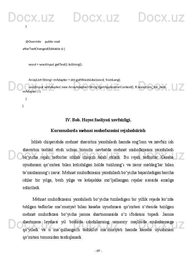 
    } 
 
    @Override     public void 
afterTextChanged(Editable s) { 
 
        word = wordInput.getText().toString(); 
 
        ArrayList<String> mAdapter = dm.getWordsLike(word, fromLang); 
        wordInput.setAdapter( new ArrayAdapter<String>(getApplicationContext(), R.layout.my_list_item, 
mAdapter ) ); 
    }   
} 
 
IV. Bob. Hayot faoliyati xavfsizligi.  
Korxonalarda mehnat muhofazasini rejalashtirish  
          Ishlab   chiqarishda   mehnat   sharoitini   yaxshilash   hamda   sog‘lom   va   xavfsiz   ish
sharoitini   tashkil   etish   uchun   birinchi   navbatda   mehnat   muhofazasini   yaxshilash
bo‘yicha   rejali   tadbirlar   ishlab   chiqish   talab   etiladi.   Bu   rejali   tadbirlar   Kasaba
uyushmasi   qo‘mitasi   bilan   kelishilgan   holda   tuzilmog‘i   va   zarur   mablag‘lar   bilan
ta’minlanmog‘i zarur. Mehnat muhofazasini yaxshilash bo‘yicha bajariladigan barcha
ishlar   bir   yilga,   besh   yilga   va   kelajakka   mo‘ljallangan   rejalar   asosida   amalga
oshiriladi. 
            Mehnat   muhofazasini   yaxshilash   bo‘yicha   tuziladigan   bir   yillik   rejada   ko‘zda
tutilgan   tadbirlar   ma’muriyat   bilan   kasaba   uyushmasi   qo‘mitasi   o‘rtasida   tuzilgan
mehnat   muhofazasi   bo‘yicha   jamoa   shartnomasida   o‘z   ifodasini   topadi.   Jamoa
shartnoma   loyihasi   yil   boshida   ishchilarning   umumiy   majlisida   muhokamaga
qo‘yiladi   va   u   ma’qullangach   tashkilot   ma’muriyati   hamda   kasaba   uyushmasi
qo‘mitasi tomonidan tasdiqlanadi. 
-  69  -  