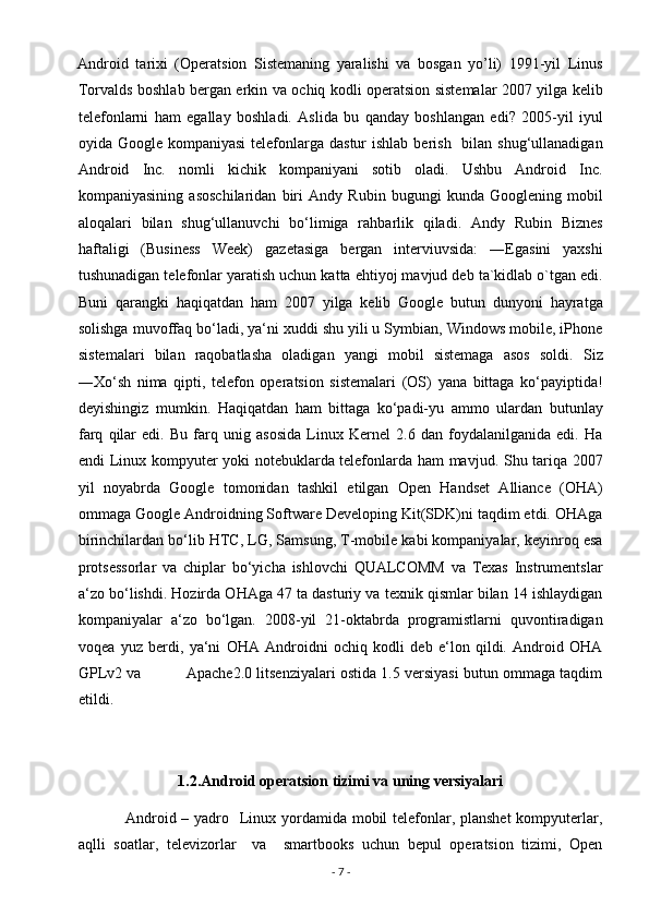 Android   tarixi   (Operatsion   Sistemaning   yaralishi   va   bosgan   yo’li)   1991-yil   Linus
Torvalds boshlab bergan erkin va ochiq kodli operatsion sistemalar 2007 yilga kelib
telefonlarni   ham   egallay   boshladi.   Aslida   bu   qanday   boshlangan   edi?   2005-yil   iyul
oyida Google kompaniyasi  telefonlarga dastur  ishlab  berish   bilan shug‘ullanadigan
Android   Inc.   nomli   kichik   kompaniyani   sotib   oladi.   Ushbu   Android   Inc.
kompaniyasining   asoschilaridan   biri   Andy   Rubin   bugungi   kunda   Googlening   mobil
aloqalari   bilan   shug‘ullanuvchi   bo‘limiga   rahbarlik   qiladi.   Andy   Rubin   Biznes
haftaligi   (Business   Week)   gazetasiga   bergan   interviuvsida:   ―Egasini   yaxshi
tushunadigan telefonlar yaratish uchun katta ehtiyoj mavjud deb ta`kidlab o`tgan edi.
Buni   qarangki   haqiqatdan   ham   2007   yilga   kelib   Google   butun   dunyoni   hayratga
solishga muvoffaq bo‘ladi, ya‘ni xuddi shu yili u Symbian, Windows mobile, iPhone
sistemalari   bilan   raqobatlasha   oladigan   yangi   mobil   sistemaga   asos   soldi.   Siz
―Xo‘sh   nima   qipti,   telefon   operatsion   sistemalari   (OS)   yana   bittaga   ko‘payiptida!
deyishingiz   mumkin.   Haqiqatdan   ham   bittaga   ko‘padi-yu   ammo   ulardan   butunlay
farq   qilar   edi.   Bu   farq   unig   asosida   Linux   Kernel   2.6   dan   foydalanilganida   edi.   Ha
endi Linux kompyuter yoki notebuklarda telefonlarda ham mavjud. Shu tariqa 2007
yil   noyabrda   Google   tomonidan   tashkil   etilgan   Open   Handset   Alliance   (OHA)
ommaga Google Androidning Software Developing Kit(SDK)ni taqdim etdi. OHAga
birinchilardan bo‘lib HTC, LG, Samsung, T-mobile kabi kompaniyalar, keyinroq esa
protsessorlar   va   chiplar   bo‘yicha   ishlovchi   QUALCOMM   va   Texas   Instrumentslar
a‘zo bo‘lishdi. Hozirda OHAga 47 ta dasturiy va texnik qismlar bilan 14 ishlaydigan
kompaniyalar   a‘zo   bo‘lgan.   2008-yil   21-oktabrda   programistlarni   quvontiradigan
voqea   yuz   berdi,   ya‘ni   OHA   Androidni   ochiq   kodli   deb   e‘lon   qildi.   Android   OHA
GPLv2 va          Apache2.0 litsenziyalari ostida 1.5 versiyasi butun ommaga taqdim
etildi.   
 
 
1.2.Android operatsion tizimi va uning versiyalari 
                 Android – yadro   Linux yordamida mobil telefonlar, planshet  kompyuterlar,
aqlli   soatlar,   televizorlar     va     smartbooks   uchun   bepul   operatsion   tizimi,   Open
-  7  -  