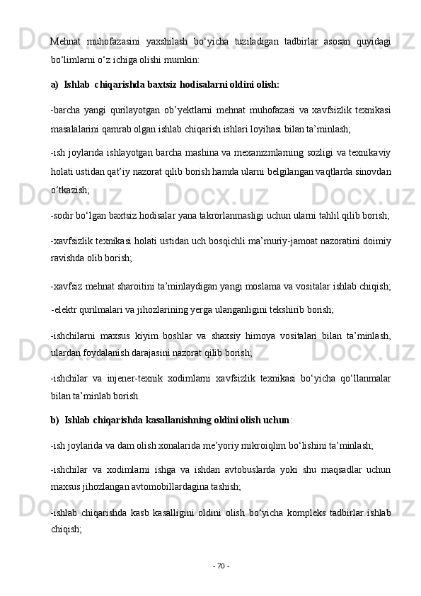 Mehnat   muhofazasini   yaxshilash   bo‘yicha   tuziladigan   tadbirlar   asosan   quyidagi
bo‘limlarni o‘z ichiga olishi mumkin:  
a)  Ishlab  chiqarishda baxtsiz hodisalarni oldini olish: 
-barcha   yangi   qurilayotgan   ob’yektlarni   mehnat   muhofazasi   va   xavfsizlik   texnikasi
masalalarini qamrab olgan ishlab chiqarish ishlari loyihasi bilan ta’minlash;  
-ish joylarida ishlayotgan barcha mashina va mexanizmlarning sozligi va texnikaviy
holati ustidan qat’iy nazorat qilib borish hamda ularni belgilangan vaqtlarda sinovdan
o‘tkazish;  
-sodir bo‘lgan baxtsiz hodisalar yana takrorlanmasligi uchun ularni tahlil qilib borish;
-xavfsizlik texnikasi holati ustidan uch bosqichli ma’muriy-jamoat nazoratini doimiy
ravishda olib borish; 
-xavfsiz mehnat sharoitini ta’minlaydigan yangi moslama va vositalar ishlab chiqish;
-elektr qurilmalari va jihozlarining yerga ulanganligini tekshirib borish;  
-ishchilarni   maxsus   kiyim   boshlar   va   shaxsiy   himoya   vositalari   bilan   ta’minlash,
ulardan foydalanish darajasini nazorat qilib borish;  
-ishchilar   va   injener-texnik   xodimlarni   xavfsizlik   texnikasi   bo‘yicha   qo‘llanmalar
bilan ta’minlab borish. 
b)  Ishlab chiqarishda kasallanishning oldini olish uchun :  
-ish joylarida va dam olish xonalarida me’yoriy mikroiqlim bo‘lishini ta’minlash;  
-ishchilar   va   xodimlarni   ishga   va   ishdan   avtobuslarda   yoki   shu   maqsadlar   uchun
maxsus jihozlangan avtomobillardagina tashish;  
-ishlab   chiqarishda   kasb   kasalligini   oldini   olish   bo‘yicha   kompleks   tadbirlar   ishlab
chiqish;  
-  70  -  