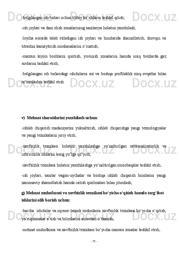 -belgilangan ish turlari uchun tibbiy ko‘riklarni tashkil qilish;  
-ish joylari va dam olish xonalarining sanitariya holatini yaxshilash;  
-loyiha   asosida   talab   etiladigan   ish   joylari   va   binolarida   shamollatish,   shovqin   va
titrashni kamaytirish moslamalarini o‘rnatish;  
-maxsus   kiyim   boshlarni   quritish,   yuvinish   xonalarini   hamda   issiq   tsexlarda   gaz
suvlarini tashkil etish;  
-belgilangan   ish   turlaridagi   ishchilarni   sut   va   boshqa   profilaktik   oziq-ovqatlar   bilan
ta’minlashni tashkil etish: 
 
 
 
v)  Mehnat sharoitlarini yaxshilash uchun:  
-ishlab   chiqarish   madaniyatini   yuksaltirish,   ishlab   chiqarishga   yangi   texnologiyalar
va yangi texnikalarni joriy etish;  
-xavfsizlik   texnikasi   holatini   yaxshilashga   yo‘naltirilgan   ratsionalizatorlik   va
ixtirochilik ishlarini keng yo‘lga qo‘yish;  
-xavfsizlik texnikasi holatini yaxshilashga yo‘naltirilgan musobaqalar tashkil etish;  
-ish   joylari,   sanitar   vagon-uychalar   va   boshqa   ishlab   chiqarish   binolarini   yangi
zamonaviy shamollatish hamda isitish qurilmalari bilan jihozlash; 
g) Mehnat muhofazasi va xavfsizlik texnikasi bo‘yicha o‘qitish hamda targ‘ibot 
ishlarini olib borish uchun:  
-barcha  ishchilar va injener-texnik xodimlarni xavfsizlik texnikasi bo‘yicha o‘qitish,
yo‘riqnomalar o‘tish va bilimlarini sinovdan o‘tkazish;  
-mehnat muhofazasi va xavfsizlik texnikasi bo‘yicha maxsus xonalar tashkil etish;  
-  71  -  
