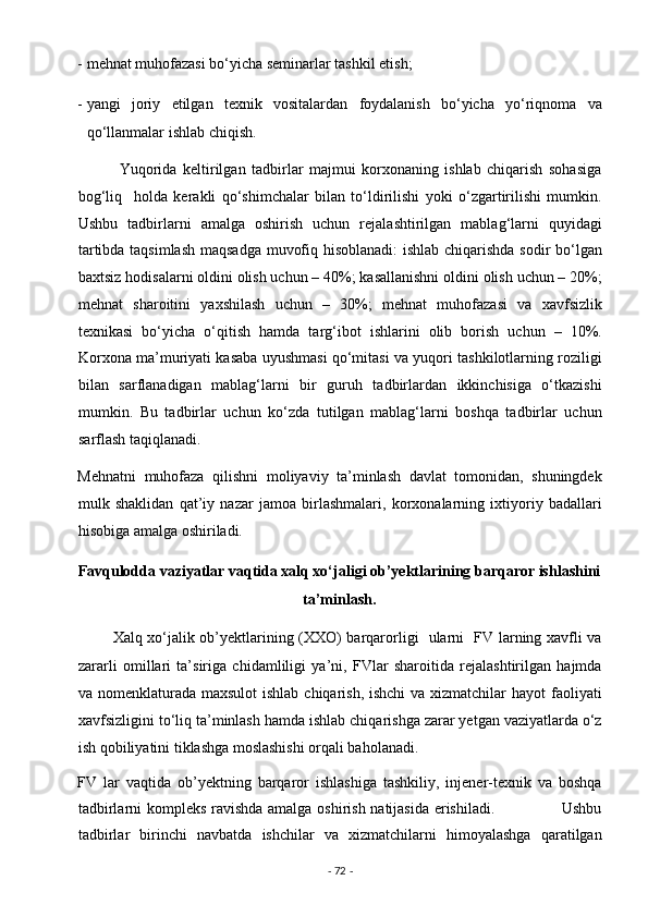 - mehnat muhofazasi bo‘yicha seminarlar tashkil etish;  
- yangi   joriy   etilgan   texnik   vositalardan   foydalanish   bo‘yicha   yo‘riqnoma   va
qo‘llanmalar ishlab chiqish. 
              Yuqorida   keltirilgan   tadbirlar   majmui   korxonaning   ishlab   chiqarish   sohasiga
bog‘liq     holda   kerakli   qo‘shimchalar   bilan   to‘ldirilishi   yoki   o‘zgartirilishi   mumkin.
Ushbu   tadbirlarni   amalga   oshirish   uchun   rejalashtirilgan   mablag‘larni   quyidagi
tartibda taqsimlash maqsadga muvofiq hisoblanadi: ishlab chiqarishda sodir bo‘lgan
baxtsiz hodisalarni oldini olish uchun – 40%; kasallanishni oldini olish uchun – 20%;
mehnat   sharoitini   yaxshilash   uchun   –   30%;   mehnat   muhofazasi   va   xavfsizlik
texnikasi   bo‘yicha   o‘qitish   hamda   targ‘ibot   ishlarini   olib   borish   uchun   –   10%.
Korxona ma’muriyati kasaba uyushmasi qo‘mitasi va yuqori tashkilotlarning roziligi
bilan   sarflanadigan   mablag‘larni   bir   guruh   tadbirlardan   ikkinchisiga   o‘tkazishi
mumkin.   Bu   tadbirlar   uchun   ko‘zda   tutilgan   mablag‘larni   boshqa   tadbirlar   uchun
sarflash taqiqlanadi. 
Mehnatni   muhofaza   qilishni   moliyaviy   ta’minlash   davlat   tomonidan,   shuningdek
mulk   shaklidan   qat’iy   nazar   jamoa   birlashmalari,   korxonalarning   ixtiyoriy   badallari
hisobiga amalga oshiriladi. 
Favqulodda vaziyatlar vaqtida xalq xo‘jaligi ob’yektlarining barqaror ishlashini 
ta’minlash. 
             Xalq xo‘jalik ob’yektlarining (XXO) barqarorligi   ularni   FV larning xavfli va
zararli   omillari   ta’siriga   chidamliligi   ya’ni,   FVlar   sharoitida   rejalashtirilgan   hajmda
va nomenklaturada maxsulot  ishlab chiqarish, ishchi  va xizmatchilar  hayot faoliyati
xavfsizligini to‘liq ta’minlash hamda ishlab chiqarishga zarar yetgan vaziyatlarda o‘z
ish qobiliyatini tiklashga moslashishi orqali baholanadi. 
FV   lar   vaqtida   ob’yektning   barqaror   ishlashiga   tashkiliy,   injener-texnik   va   boshqa
tadbirlarni kompleks ravishda amalga oshirish natijasida erishiladi.                         Ushbu
tadbirlar   birinchi   navbatda   ishchilar   va   xizmatchilarni   himoyalashga   qaratilgan
-  72  -  