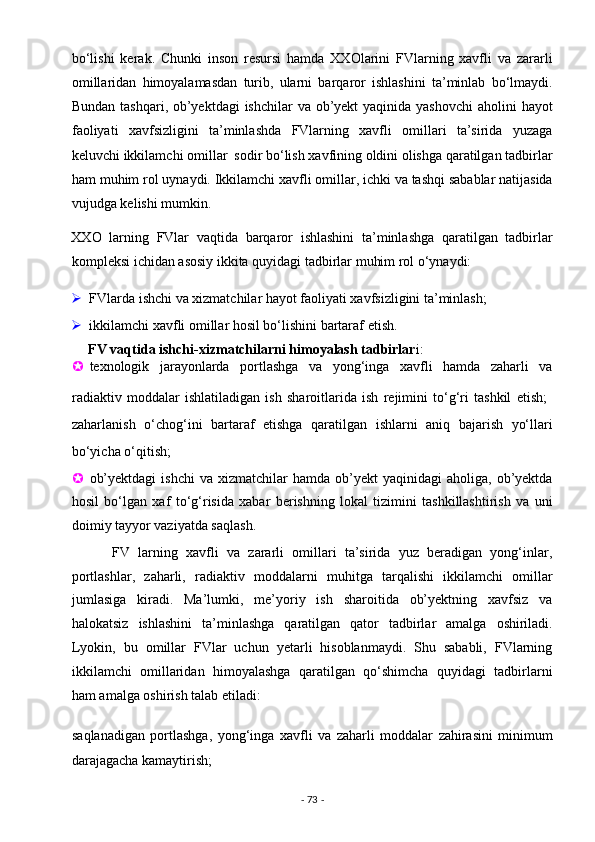 bo‘lishi   kerak.   Chunki   inson   resursi   hamda   XXOlarini   FVlarning   xavfli   va   zararli
omillaridan   himoyalamasdan   turib,   ularni   barqaror   ishlashini   ta’minlab   bo‘lmaydi.
Bundan tashqari, ob’yektdagi  ishchilar  va ob’yekt yaqinida yashovchi  aholini  hayot
faoliyati   xavfsizligini   ta’minlashda   FVlarning   xavfli   omillari   ta’sirida   yuzaga
keluvchi ikkilamchi omillar  sodir bo‘lish xavfining oldini olishga qaratilgan tadbirlar
ham muhim rol uynaydi. Ikkilamchi xavfli omillar, ichki va tashqi sabablar natijasida
vujudga kelishi mumkin.  
XXO   larning   FVlar   vaqtida   barqaror   ishlashini   ta’minlashga   qaratilgan   tadbirlar
kompleksi ichidan asosiy ikkita quyidagi tadbirlar muhim rol o‘ynaydi:    
 FVlarda ishchi va xizmatchilar hayot faoliyati xavfsizligini ta’minlash;  
 ikkilamchi xavfli omillar hosil bo‘lishini bartaraf etish. 
  FV vaqtida   ishchi-xizmatchilarni himoyalash tadbirlar i: 
 texnologik   jarayonlarda   portlashga   va   yong‘inga   xavfli   hamda   zaharli   va
radiaktiv   moddalar   ishlatiladigan   ish   sharoitlarida   ish   rejimini   to‘g‘ri   tashkil   etish;  
zaharlanish   o‘chog‘ini   bartaraf   etishga   qaratilgan   ishlarni   aniq   bajarish   yo‘llari
bo‘yicha o‘qitish; 
 ob’yektdagi   ishchi  va  xizmatchilar  hamda  ob’yekt   yaqinidagi  aholiga,  ob’yektda
hosil   bo‘lgan   xaf   to‘g‘risida   xabar   berishning   lokal   tizimini   tashkillashtirish   va   uni
doimiy tayyor vaziyatda saqlash. 
          FV   larning   xavfli   va   zararli   omillari   ta’sirida   yuz   beradigan   yong‘inlar,
portlashlar,   zaharli,   radiaktiv   moddalarni   muhitga   tarqalishi   ikkilamchi   omillar
jumlasiga   kiradi.   Ma’lumki,   me’yoriy   ish   sharoitida   ob’yektning   xavfsiz   va
halokatsiz   ishlashini   ta’minlashga   qaratilgan   qator   tadbirlar   amalga   oshiriladi.
Lyokin,   bu   omillar   FVlar   uchun   yetarli   hisoblanmaydi.   Shu   sababli,   FVlarning
ikkilamchi   omillaridan   himoyalashga   qaratilgan   qo‘shimcha   quyidagi   tadbirlarni
ham amalga oshirish talab etiladi: 
 saqlanadigan   portlashga,   yong‘inga   xavfli   va   zaharli   moddalar   zahirasini   minimum
darajagacha kamaytirish; 
-  73  -  