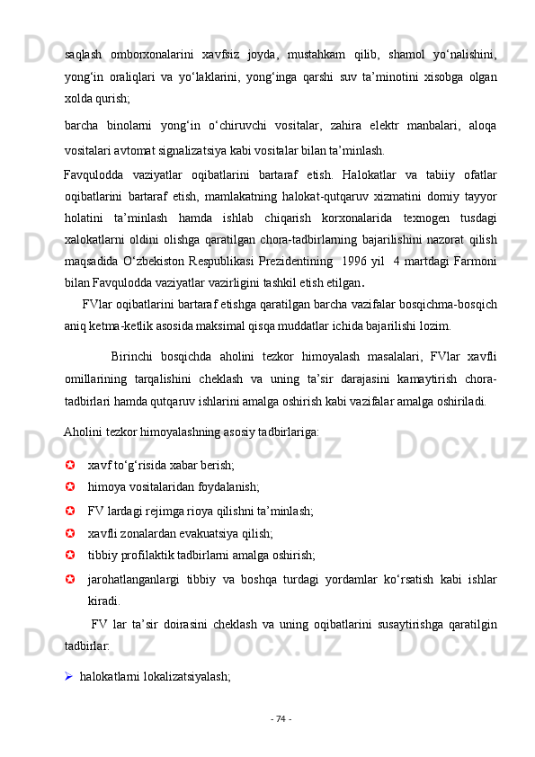  saqlash   omborxonalarini   xavfsiz   joyda,   mustahkam   qilib,   shamol   yo‘nalishini,
yong‘in   oraliqlari   va   yo‘laklarini,   yong‘inga   qarshi   suv   ta’minotini   xisobga   olgan
xolda qurish; 
 barcha   binolarni   yong‘in   o‘chiruvchi   vositalar,   zahira   elektr   manbalari,   aloqa
vositalari avtomat signalizatsiya kabi vositalar bilan ta’minlash. 
Favqulodda   vaziyatlar   oqibatlarini   bartaraf   etish.   Halokatlar   va   tabiiy   ofatlar
oqibatlarini   bartaraf   etish,   mamlakatning   halokat-qutqaruv   xizmatini   domiy   tayyor
holatini   ta’minlash   hamda   ishlab   chiqarish   korxonalarida   texnogen   tusdagi
xalokatlarni   oldini   olishga   qaratilgan   chora-tadbirlarning   bajarilishini   nazorat   qilish
maqsadida   O‘zbekiston   Respublikasi   Prezidentining     1996   yil     4   martdagi   Farmoni
bilan Favqulodda vaziyatlar vazirligini tashkil etish etilgan . 
      FVlar oqibatlarini bartaraf etishga qaratilgan barcha vazifalar bosqichma-bosqich
aniq ketma-ketlik asosida maksimal qisqa muddatlar ichida bajarilishi lozim. 
            Birinchi   bosqichda   aholini   tezkor   himoyalash   masalalari,   FVlar   xavfli
omillarining   tarqalishini   cheklash   va   uning   ta’sir   darajasini   kamaytirish   chora-
tadbirlari hamda qutqaruv ishlarini amalga oshirish kabi vazifalar amalga oshiriladi. 
Aholini tezkor himoyalashning asosiy tadbirlariga: 
 xavf to‘g‘risida xabar berish;  
 himoya vositalaridan foydalanish; 
 FV lardagi rejimga rioya qilishni ta’minlash;  
 xavfli zonalardan evakuatsiya qilish;  
 tibbiy profilaktik tadbirlarni amalga oshirish;  
 jarohatlanganlargi   tibbiy   va   boshqa   turdagi   yordamlar   ko‘rsatish   kabi   ishlar
kiradi. 
          FV   lar   ta’sir   doirasini   cheklash   va   uning   oqibatlarini   susaytirishga   qaratilgin
tadbirlar: 
 halokatlarni lokalizatsiyalash; 
-  74  -  