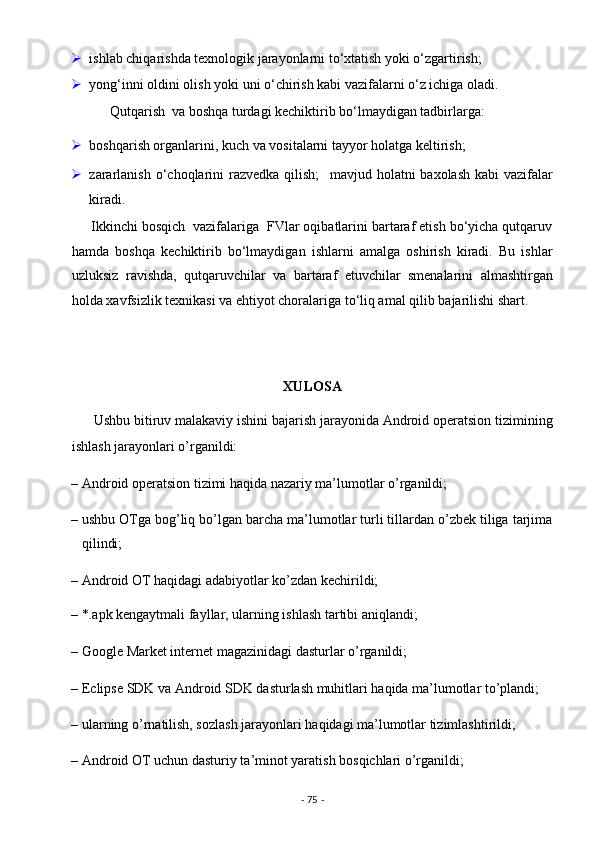  ishlab chiqarishda texnologik jarayonlarni to‘xtatish yoki o‘zgartirish; 
 yong‘inni oldini olish yoki uni o‘chirish kabi vazifalarni o‘z ichiga oladi. 
           Qutqarish  va boshqa turdagi kechiktirib bo‘lmaydigan tadbirlarga: 
 boshqarish organlarini, kuch va vositalarni tayyor holatga keltirish; 
 zararlanish  o‘choqlarini  razvedka qilish;     mavjud holatni  baxolash kabi  vazifalar
kiradi. 
     Ikkinchi bosqich  vazifalariga  FVlar oqibatlarini bartaraf etish bo‘yicha qutqaruv
hamda   boshqa   kechiktirib   bo‘lmaydigan   ishlarni   amalga   oshirish   kiradi.   Bu   ishlar
uzluksiz   ravishda,   qutqaruvchilar   va   bartaraf   etuvchilar   smenalarini   almashtirgan
holda xavfsizlik texnikasi va ehtiyot choralariga to‘liq amal qilib bajarilishi shart. 
                                        
 
XULOSA  
      Ushbu bitiruv malakaviy ishini bajarish jarayonida Android operatsion tizimining
ishlash jarayonlari o’rganildi: 
– Android operatsion tizimi haqida nazariy ma’lumotlar o’rganildi; 
– ushbu OTga bog’liq bo’lgan barcha ma’lumotlar turli tillardan o’zbek tiliga tarjima
qilindi; 
– Android OT haqidagi adabiyotlar ko’zdan kechirildi; 
– *.apk kengaytmali fayllar, ularning ishlash tartibi aniqlandi; 
– Google Market internet magazinidagi dasturlar o’rganildi; 
– Eclipse SDK va Android SDK dasturlash muhitlari haqida ma’lumotlar to’plandi; 
– ularning o’rnatilish, sozlash jarayonlari haqidagi ma’lumotlar tizimlashtirildi; 
– Android OT uchun dasturiy ta’minot yaratish bosqichlari o’rganildi; 
-  75  -  