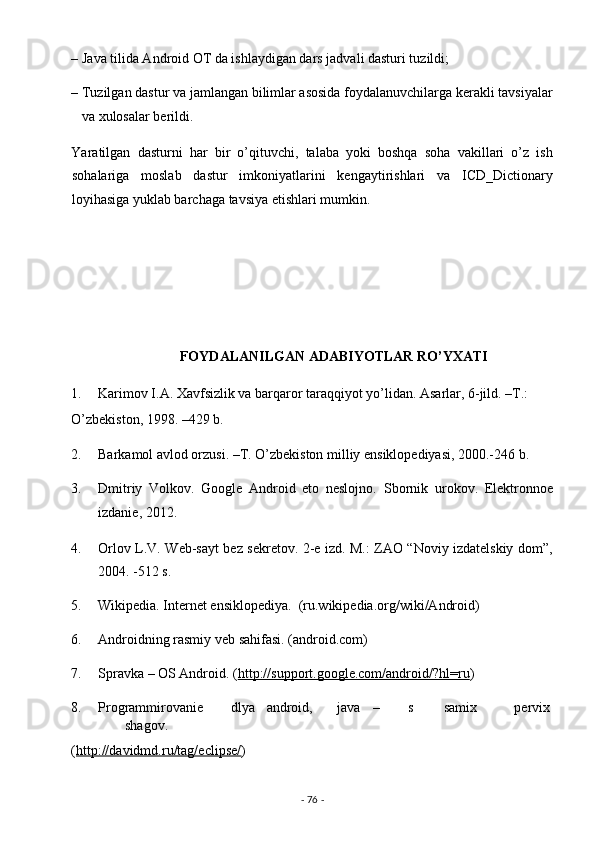 – Java tilida Android OT da ishlaydigan dars jadvali dasturi tuzildi; 
– Tuzilgan dastur va jamlangan bilimlar asosida foydalanuvchilarga kerakli tavsiyalar
va xulosalar berildi. 
Yaratilgan   dasturni   har   bir   o’qituvchi,   talaba   yoki   boshqa   soha   vakillari   o’z   ish
sohalariga   moslab   dastur   imkoniyatlarini   kengaytirishlari   va   ICD_Dictionary
loyihasiga yuklab barchaga tavsiya etishlari mumkin. 
 
 
 
 
                                FOYDALANILGAN ADABIYOTLAR RO’YXATI 
1. Karimov I.A. Xavfsizlik va barqaror taraqqiyot yo’lidan. Asarlar, 6-jild. –T.: 
O’zbekiston, 1998. –429 b. 
2. Barkamol avlod orzusi. –T. O’zbekiston milliy ensiklopediyasi, 2000.-246 b. 
3. Dmitriy   Volkov.   Google   Android   eto   neslojno.   Sbornik   urokov.   Elektronnoe
izdanie, 2012. 
4. Orlov L.V. Web-sayt bez sekretov. 2-e izd. M.: ZAO “Noviy izdatelskiy dom”,
2004. -512 s. 
5. Wikipedia. Internet ensiklopediya.  (ru.wikipedia.org/wiki/Android) 
6. Androidning rasmiy veb sahifasi. (android.com) 
7. Spravka – OS Android. ( http://support.google.com/android/?hl=ru )  
8. Programmirovanie  dlya  android,  java  –  s  samix  pervix
shagov. 
( http://davidmd.ru/tag/eclipse/ )  
-  76  -  