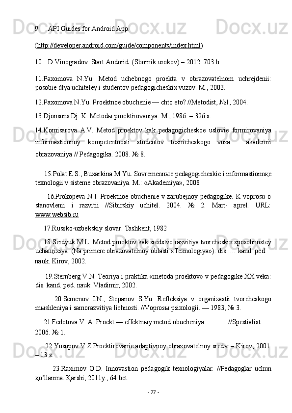 9. API Guides for Android App.  
( http://developer.android.com/guide/components/index.html )  
10. D.Vinogradov. Start Andorid. (Sbornik urokov) – 2012.  703 b. 
11.Paxomova   N.Yu.   Metod   uchebnogo   proekta   v   obrazovatelnom   uchrejdenii:
posobie dlya uchiteley i studentov pedagogicheskix vuzov. M., 2003. 
12.Paxomova N.Yu. Proektnoe obuchenie — chto eto? //Metodist, №1, 2004.   
13.Djonsons Dj. K. Metodы proektirovaniya.  M., 1986. – 326 s.  
14.Komisarova   A.V.   Metod   proektov   kak   pedagogicheskoe   uslovie   formirovaniya
informastionnoy   kompetentnosti   studentov   texnicheskogo   vuza.     akademii
obrazovaniya // Pedagogika. 2008. № 8. 
     15.Polat E.S., Buxarkina M.Yu. Sovremenn ы e pedagogicheskie i informastionn қ e
texnologii v sisteme obrazovaniya. M.: «Akademiya», 2008  
         16.Prokopeva  N.I. Proektnoe obuchenie v zarubejnoy pedagogike.  K voprosu  o
stanovlenii   i   razvitii   //Sibirskiy   uchitel.   2004.   №   2.   Mart-   aprel.   URL:
www.websib.ru  
     17.Russko-uzbekskiy slovar. Tashkent, 1982 
     18.Serdyuk M.L. Metod proektov kak sredstvo razvitiya tvorcheskix sposobnostey
ucha щ ixsya. (Na primere obrazovatelnoy oblasti «Texnologiya»): dis. … kand. ped. 
nauk. Kirov, 2002. 
      19.Sternberg V.N. Teoriya i praktika «metoda proektov» v pedagogike XX veka:
dis. kand. ped. nauk. Vladimir, 2002. 
          20.Semenov   I.N.,   Stepanov   S.Yu.   Refleksiya   v   organizastii   tvorcheskogo
m ы shleniya i samorazvitiya lichnosti. //Vopros ы  psixologii. — 1983, № 3.  
     21.Fedotova V. A. Proekt — effektn ы y metod obucheniya              //Spestialist.  
2006. № 1. 
      22.Yusupov V.Z.Proektirovanie adaptivnoy obrazovatelnoy sred ы  – Kirov, 2001.
– 13 s. 
            23.Raximov   O.D.   Innovastion   pedagogik   texnologiyalar.   //Pedagoglar   uchun
қ o’llanma.  Қarshi, 2011y., 64 bet. 
-  77  -  