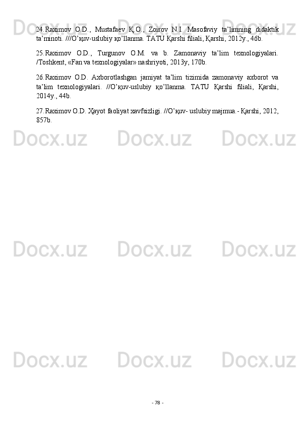 24. Raximov   O.D.,   Mustafaev   Қ.O.,   Zoirov   N.I.   Masofaviy   ta’limning   didaktik
ta’minoti. ///O’қuv-uslubiy қo’llanma. TATU Қarshi filiali, Қarshi, 2012y., 46b. 
25. Raximov   O.D.,   Turgunov   O.M.   va   b.   Zamonaviy   ta’lim   texnologiyalari.
/Toshkent, «Fan va texnologiyalar» nashriyoti, 2013y, 170b.   
26. Raximov   O.D.   Axborotlashgan   jamiyat   ta’lim   tizimida   zamonaviy   axborot   va
ta’lim   texnologiyalari.   //O’қuv-uslubiy   қo’llanma.   TATU   Қarshi   filiali,   Қarshi,
2014y., 44b. 
27. Raximov O.D. Ҳayot faoliyat xavfsizligi. //O’қuv- uslubiy majmua.- Қarshi, 2012,
857b. 
 
-  78  -  