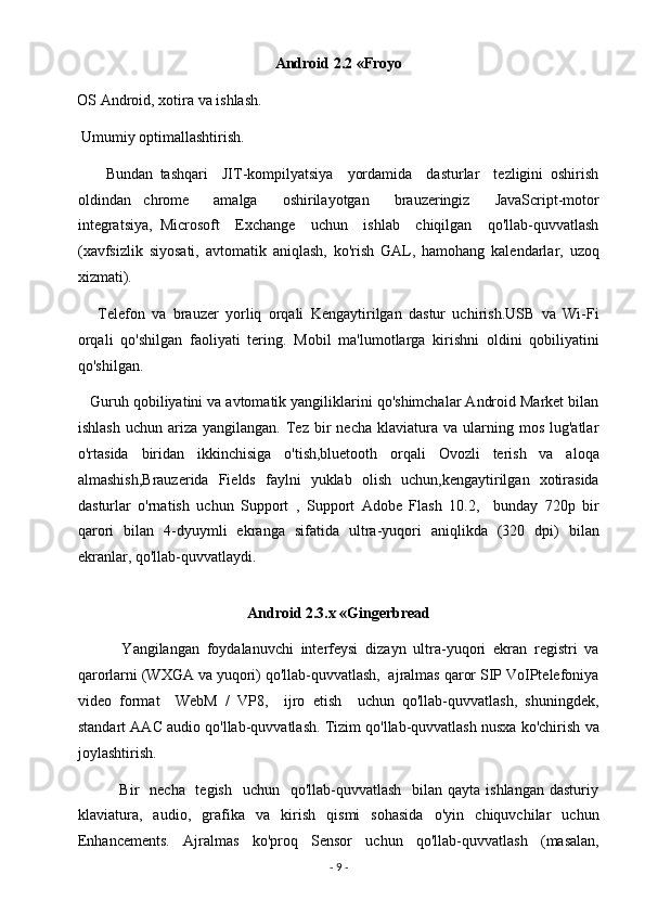 Android 2.2 «Froyo  
OS Android, xotira va ishlash. 
 Umumiy optimallashtirish. 
        Bundan   tashqari     JIT-kompilyatsiya     yordamida     dasturlar     tezligini   oshirish
oldindan   chrome     amalga     oshirilayotgan     brauzeringiz     JavaScript-motor
integratsiya,   Microsoft     Exchange     uchun     ishlab     chiqilgan     qo'llab-quvvatlash
(xavfsizlik   siyosati,   avtomatik   aniqlash,   ko'rish   GAL,   hamohang   kalendarlar,   uzoq
xizmati). 
      Telefon   va   brauzer   yorliq   orqali   Kengaytirilgan   dastur   uchirish.USB   va   Wi-Fi
orqali   qo'shilgan   faoliyati   tering.   Mobil   ma'lumotlarga   kirishni   oldini   qobiliyatini
qo'shilgan. 
   Guruh qobiliyatini va avtomatik yangiliklarini qo'shimchalar Android Market bilan
ishlash   uchun  ariza  yangilangan.  Tez  bir   necha  klaviatura  va  ularning  mos  lug'atlar
o'rtasida   biridan   ikkinchisiga   o'tish,bluetooth   orqali   Ovozli   terish   va   aloqa
almashish,Brauzerida   Fields   faylni   yuklab   olish   uchun,kengaytirilgan   xotirasida
dasturlar   o'rnatish   uchun   Support   ,   Support   Adobe   Flash   10.2,     bunday   720p   bir
qarori   bilan   4-dyuymli   ekranga   sifatida   ultra-yuqori   aniqlikda   (320   dpi)   bilan
ekranlar, qo'llab-quvvatlaydi. 
 
Android 2.3.x «Gingerbread 
            Yangilangan   foydalanuvchi   interfeysi   dizayn   ultra-yuqori   ekran   registri   va
qarorlarni (WXGA va yuqori) qo'llab-quvvatlash,  ajralmas qaror SIP VoIPtelefoniya
video   format     WebM   /   VP8,     ijro   etish     uchun   qo'llab-quvvatlash,   shuningdek,
standart AAC audio qo'llab-quvvatlash. Tizim qo'llab-quvvatlash nusxa ko'chirish va
joylashtirish. 
               Bir    necha   tegish    uchun   qo'llab-quvvatlash   bilan qayta  ishlangan dasturiy
klaviatura,   audio,   grafika   va   kirish   qismi   sohasida   o'yin   chiquvchilar   uchun
Enhancements.   Ajralmas   ko'proq   Sensor   uchun   qo'llab-quvvatlash   (masalan,
-  9  -  