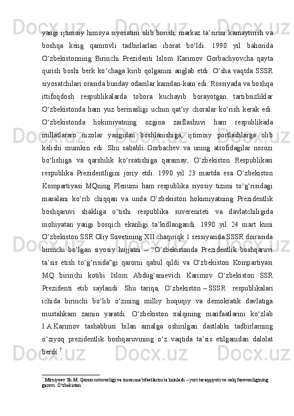 yangi ijtimoiy himoya siyosatini olib borish, markaz ta’sirini kamaytirish va
boshqa   keng   qamrovli   tadbirlarlan   iborat   bo‘ldi.   1990   yil   bahorida
O‘zbekistonning   Birinchi   Prezidenti   Islom   Karimov   Gorbachyovcha   qayta
qurish   boshi   berk   ko‘chaga   kirib   qolganini   anglab   etdi.   O‘sha   vaqtda   SSSR
siyosatchilari orasida bunday odamlar kamdan-kam edi. Rossiyada va boshqa
ittifoqdosh   respublikalarda   tobora   kuchayib   borayotgan   tartibsizliklar
O‘zbekistonda   ham   yuz   bermasligi   uchun   qat’iy   choralar   ko‘rish   kerak   edi.
O‘zbekistonda   hokimiyatning   ozgina   zaiflashuvi   ham   respublikada
millatlararo   nizolar   yangidan   boshlanishiga,   ijtimoiy   portlashlarga   olib
kelishi   mumkin   edi.   Shu   sababli   Gorbachev   va   uning   atrofidagilar   norozi
bo‘lishiga   va   qarshilik   ko‘rsatishiga   qaramay,   O‘zbekiston   Respublikasi
respublika   Prezidentligini   joriy   etdi.   1990   yil   23   martda   esa   O‘zbekiston
Kompartiyasi   MQning   Plenumi   ham   respublika   siyosiy   tizimi   to‘g‘risidagi
masalani   ko‘rib   chiqqan   va   unda   O‘zbekiston   hokimiyatning   Prezidentlik
boshqaruvi   shakliga   o‘tishi   respublika   suvereniteti   va   davlatchiligida
mohiyatan   yangi   bosqich   ekanligi   ta’kidlangandi.   1990   yil   24   mart   kuni
O‘zbekiston SSR Oliy Sovetining XII chaqiriqk 1 sessiyasida SSSR doirasida
birinchi   bo‘lgan   siyosiy   hujjatni   –   “O‘zbekistonda   Prezidentlik   boshqaruvi
ta’sis   etish   to‘g‘risida”gi   qarorni   qabul   qildi   va   O‘zbekiston   Kompartiyasi
MQ   birinchi   kotibi   Islom   Abdug‘anievich   Karimov   O‘zbekiston   SSR
Prezidenti   etib   saylandi.   Shu   tariqa,   O‘zbekiston   –   SSSR     respublikalari
ichida   birinchi   bo‘lib   o‘zining   milliy   huquqiy   va   demokratik   davlatiga
mustahkam   zamin   yaratdi.   O‘zbekiston   xalqining   manfaatlarini   ko‘zlab
I.A.Karimov   tashabbusi   bilan   amalga   oshirilgan   dastlabki   tadbirlarning
o‘ziyoq   prezidentlik   boshqaruvining   o‘z   vaqtida   ta’sis   etilganidan   dalolat
berdi. 7
7
 Mirziyoev S h .M. Qonun ustuvorligi va inson ma’nfaatlarini ta’minlash – yurt taraqqiyoti va xalq farovonligining 
garovi. O‘zbekiston 