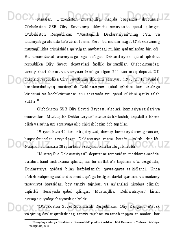 Masalan,   O‘zbekiston   mustaqilligi   haqida   borganda,   shubhasiz,
O‘zbekiston   SSR   Oliy   Sovetining   ikkinchi   sessiyasida   qabul   qilingan
O‘zbekiston   Respublikasi   “Mustaqillik   Deklaratsiyasi”ning   o‘rni   va
ahamiyatiga alohida to‘xtalish lozim. Zero, bu muhim hujjat O‘zbekistoning
mustaqillikka erishishida qo‘yilgan navbatdagi muhim qadamlardan biri edi.
Bu   umumdavlat   ahamiyatiga   ega   bo‘lgan   Deklaratsiyani   qabul   qilishda
respublika   Oliy   Soveti   deputatlari   faollik   ko‘rsatdilar.   O‘zbekistondagi
tarixiy   shart-sharoit   va   vaziyatni   hisobga   olgan   200   dan   ortiq   deputat   XII
chaqiriq   respublika   Oliy   Sovetining   ikkinchi   sessiyasi   (1990   yil   18   iyunda)
boshlanishidayoq   mustaqillik   Deklaratsiyasi   qabul   qilishni   kun   tartibiga
kiritishni   va   kechiktirmasdan   shu   sessiyada   uni   qabul   qilishni   qat’iy   talab
etdilar. 11
O‘zbekiston SSR  Oliy Soveti Rayosati a’zolari, komissiya raislari va
muovinlari “Mustaqillik Deklaratsiyasi” xususida fikrlashib, deputatlar fikrini
olish va so‘ng uni sessiyaga olib chiqish lozim deb topdilar.
19   iyun   kuni   40   dan   ortiq   deputat,   doimiy   komissiyalarning   raislari,
huquqshunoslar   tayyorlagan   Deklaratsiya   matni   batafsil   ko‘rib   chiqildi.
Natijada bu masala 20 iyun kuni sessiyada kun tartibiga kiritildi.
“Mustaqillik   Deklaratsiyasi”   deputatlar   tomonidan   moddama-modda,
bandma-band   muhokama   qilindi,   har   bir   millat   o‘z   taqdirini   o‘zi   belgilashi,
Deklaratsiya   qoidasi   bilan   kafolatlanishi   qayta-qayta   ta’kidlandi.   Unda
o‘zbek xalqining asrlar davomida qo‘lga kiritgan davlat qurilishi va madaniy
taraqqiyot   borasidagi   boy   tarixiy   tajribasi   va   an’analari   hisobga   olinishi
uqtirildi.   Sessiyada   qabul   qilingan   “Mustaqillik       Deklaratsiyasi”   kirish
qismiga quyidagicha yozib qo‘yildi:
“O‘zbekiston   Sovet   Sotsialistik   Respublikasi   Oliy   Kengashi   o‘zbek
xalqining davlat qurilishidagi tarixiy tajribasi va tarkib topgan an’analari, har
11
  Noveyshaya   istoriya   Uzbekistana.   Rukovoditel’   proekta   i   redaktor:   M.A.Raximov.   -   Toshkent:   Adabiyot
uchqunlari, 2018. 