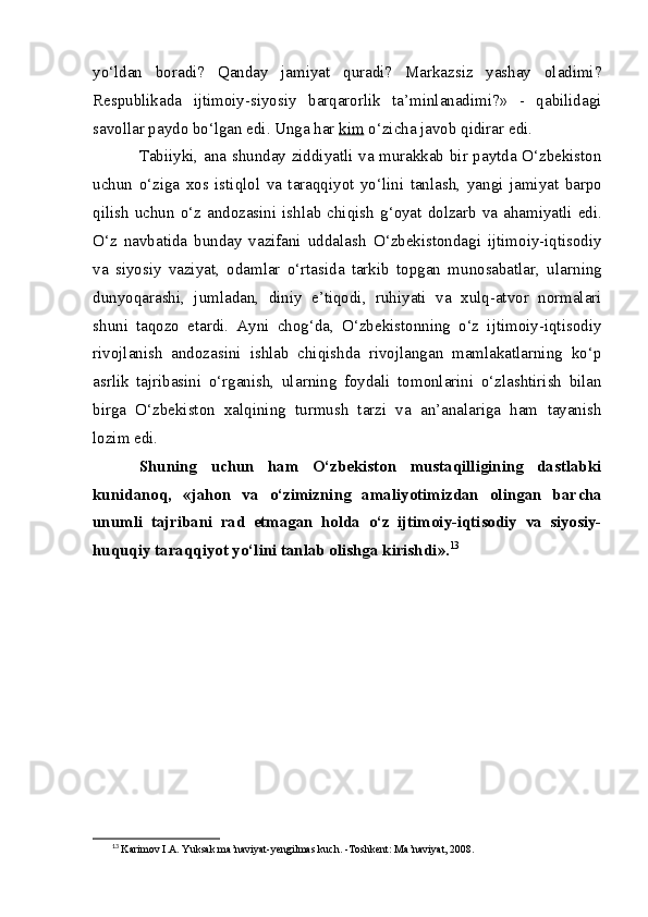 yo‘ldan   boradi?   Qanday   jamiyat   quradi?   Markazsiz   yashay   oladimi?
Respublikada   ijtimoiy-siyosiy   barqarorlik   ta’minlanadimi?»   -   qabilidagi
savollar paydo bo‘lgan edi. Unga har  ki    m     o‘zicha javob qidirar edi.
Tabiiyki, ana shunday ziddiyatli va murakkab bir paytda O‘zbekiston
uchun   o‘ziga   xos   istiqlol   va   taraqqiyot   yo‘lini   tan lash,   yangi   jamiyat   barpo
qilish  uchun  o‘z  andozasini  ishlab chi qish   g‘oyat dolzarb  va  ahamiyatli edi.
O‘z   navbatida   bunday   vazifani   uddalash   O‘ zbekistondagi   ijtimoiy-iqtisodiy
va   siyosiy   vaziyat,   odamlar   o‘rtasida   tarkib   topgan   munosabatlar,   ula rn ing
dunyoqara shi ,   jumladan,   diniy   e’tiqodi,   ruhiyati   va   xulq-atvor   normalari
shuni   taqozo   etardi.   Ayni   chog‘da,   O‘zbekistonning   o‘z   ijtimoiy-iqtisodiy
rivojlanish   andozasini   ishlab   chiqishda   rivojlangan   mamlakatlarning   ko‘p
asrlik   tajribasini   o‘rganish,   ula rn ing   foydali   tomonlarini   o‘zlashtirish   bilan
birga   O‘zbekiston   xalqining   turmush   tarzi   va   an’analariga   ham   tayanish
lozim edi.
Shuning   uchun   ham   O‘zbekiston   mustaqilligining   dastlabki
kunidanoq,   «jahon   va   o‘zimizning   amaliyotimizdan   olingan   bar cha
unumli   tajribani   rad   etmagan   holda   o‘z   ijtimoiy-iqtisodiy   va   siyosiy-
huquqiy taraqqiyot yo‘lini tanlab olishga kirishd i ». 13
13
  Karimov I.A. Yuksak ma’naviyat-yengilmas kuch. -Toshkent: Ma’naviyat, 2008.