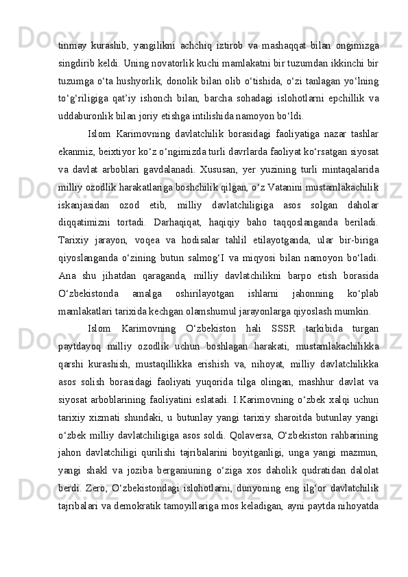 tinmay   kurashib,   yangilikni   achchiq   iztirob   va   mashaqqat   bilan   ongimizga
singdirib   keldi. Uning novatorlik kuchi mamlakatni bir tuzumdan ikkinchi bir
tuzumga o‘ta hushyorlik, donolik bilan olib o‘tishida, o‘zi tanlagan yo‘lning
to‘g‘riligiga   qat’iy   ishonch   bilan,   barcha   sohadagi   islohotlarni   epchillik   va
uddaburonlik bilan joriy etishga intilishida namoyon bo‘ldi.
Islom   Karimovning   davlatchilik   borasidagi   faoliyatiga   nazar   tashlar
ekanmiz, beixtiyor ko‘z o‘ngimizda turli davrlarda faoliyat ko‘rsatgan siyosat
va   davlat   arboblari   gavdalanadi.   Xususan,   yer   yuzining   turli   mintaqalarida
milliy ozodlik harakatlariga boshchilik qilgan, o‘z Vatanini mustamlakachilik
iskanjasidan   ozod   etib,   milliy   davlatchiligiga   asos   solgan   daholar
diqqatimizni   tortadi.   Darhaqiqat,   haqiqiy   baho   taqqoslanganda   beriladi.
Tarixiy   jarayon,   voqea   va   hodisalar   tahlil   etilayotganda,   ular   bir-biriga
qiyoslanganda   o‘zining   butun   salmog‘I   va   miqyosi   bilan   namoyon   bo‘ladi.
Ana   shu   jihatdan   qaraganda,   milliy   davlatchilikni   barpo   etish   borasida
O‘zbekistonda   amalga   oshirilayotgan   ishlarni   jahonning   ko‘plab
mamlakatlari tarixida kechgan olamshumul jarayonlarga qiyoslash mumkin.
Islom   Karimovning   O‘zbekiston   hali   SSSR   tarkibida   turgan
paytdayoq   milliy   ozodlik   uchun   boshlagan   harakati,   mustamlakachilikka
qarshi   kurashish,   mustaqillikka   erishish   va,   nihoyat,   milliy   davlatchilikka
asos   solish   borasidagi   faoliyati   yuqorida   tilga   olingan,   mashhur   davlat   va
siyosat   arboblarining   faoliyatini   eslatadi.   I.Karimovning   o‘zbek   xalqi   uchun
tarixiy   xizmati   shundaki,   u   butunlay   yangi   tarixiy   sharoitda   butunlay   yangi
o‘zbek milliy davlatchiligiga asos soldi. Qolaversa, O‘zbekiston rahbarining
jahon   davlatchiligi   qurilishi   tajribalarini   boyitganligi,   unga   yangi   mazmun,
yangi   shakl   va   joziba   berganiuning   o‘ziga   xos   daholik   qudratidan   dalolat
berdi.   Zero,   O‘zbekistondagi   islohotlarni,   dunyoning   eng   ilg‘or   davlatchilik
tajribalari va demokratik tamoyillariga mos keladigan, ayni paytda nihoyatda 