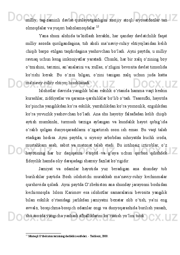 milliy,   tag-zaminli   davlat   qurilayotganligini   xorijiy   atoqli   siyosatdonlar   tan
olmoqdalar va yuqori baholamoqdalar. 15
Yana   shuni   alohida   ta’kidlash   kerakki,   har   qanday   davlatchilik   faqat
milliy   asosda   qurilgandagina,   tub   aholi   ma’naviy-ruhiy   ehtiyojlaridan   kelib
chiqib barpo etilgan taqdirdagina yashovchan bo‘ladi. Ayni paytda, u milliy
ravnaq uchun keng imkoniyatlar yaratadi. Chunki, har bir xalq o‘zining boy
o‘tmishini, tarixini, an’analarini va, xullas, o‘zligini bevosita davlat timsolida
ko‘rishi   kerak.   Bu   o‘zini   bilgan,   o‘zini   tanigan   xalq   uchun   juda   katta
ma’naviy-ruhiy ehtiyoj hisoblanadi.
Islohotlar davrida yangilik bilan  eskilik o‘rtasida hamma vaqt keskin
kurashlar, ziddiyatlar va qarama-qarshiliklar bo‘lib o‘tadi. Taassufki, hayotda
ko‘pincha yangilikdan ko‘ra eskilik, yaxshilikdan ko‘ra yomonlik, ezgulikdan
ko‘ra yovuzlik yashovchan bo‘ladi. Ana shu hayotiy falsafadan kelib chiqib
aytish   mumkinki,   turmush   tarziga   aylangan   va   kundalik   hayot   qobig‘ida
o‘ralib   qolgan   dunyoqarashlarni   o‘zgartirish   oson   ish   emas.   Bu   vaqt   talab
etadigan   hodisa.   Ayni   paytda,   u   siyosiy   arbobdan   nihoyatda   kuchli   iroda,
mustahkam   asab,   sabot   va   matonat   talab   etadi.   Bu   intihosiz   iztiroblar,   o‘z
hayotining   har   bir   daqiqasini   e’tiqod   va   g‘oya   uchun   qurbon   qilishdek
fidoyilik hamda oliy darajadagi shaxsiy fazilat ko‘rigidir.
Jamiyat   va   odamlar   hayotida   yuz   beradigan   ana   shunday   tub
burilishlar   paytida   Bosh   islohotchi   murakkab   ma’naviy-ruhiy   kechinmalar
qurshovida qoladi. Ayni paytda O‘zbekiston ana shunday jarayonni boshidan
kechirmoqda.   Islom   Karimov   esa   islohotlar   samaralarini   bevosita   yangilik
bilan   eskilik   o‘rtasidagi   jarlikdan   jamiyatni   bexatar   olib   o‘tish,   ya’ni   eng
avvalo, bosqichma-bosqich odamlar ongi va dunyoqarashida burilish yasash,
shu asosda yangicha yashash afzalliklarini ko‘rsatish yo‘lini tutdi.
15
  Mustaqil O‘zbekiston tarixining dastlabki saxifalari. - Toshkent, 2000. 