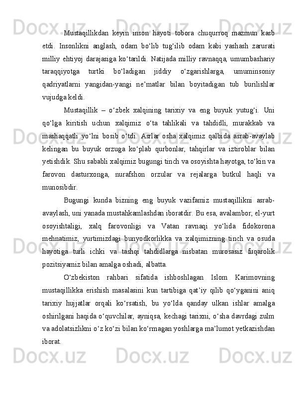 Mustaqillikdan   keyin   inson   hayoti   tobora   chuqurroq   mazmun   kasb
etdi.   Insonlikni   anglash,   odam   bo‘lib   tug‘ilib   odam   kabi   yashash   zarurati
milliy   ehtiyoj   darajasiga   ko‘tarildi. Natijada milliy ravnaqqa, umumbashariy
taraqqiyotga   turtki   bo‘ladigan   jiddiy   o‘zgarishlarga,   umuminsoniy
qadriyatlarni   yangidan-yangi   ne’matlar   bilan   boyitadigan   tub   burilishlar
vujudga keldi.
Mustaqillik   –   o‘zbek   xalqining   tarixiy   va   eng   buyuk   yutug‘i.   Uni
qo‘lga   kiritish   uchun   xalqimiz   o‘ta   tahlikali   va   tahdidli,   murakkab   va
mashaqqatli   yo‘lni   bosib   o‘tdi.   Asrlar   osha   xalqimiz   qalbida   asrab-avaylab
kelingan   bu   buyuk   orzuga   ko‘plab   qurbonlar,   tahqirlar   va   iztiroblar   bilan
yetishdik. Shu sababli xalqimiz bugungi tinch va osoyishta hayotga, to‘kin va
farovon   dasturxonga,   nurafshon   orzular   va   rejalarga   butkul   haqli   va
munosibdir.
Bugungi   kunda   bizning   eng   buyuk   vazifamiz   mustaqillikni   asrab-
avaylash, uni yanada mustahkamlashdan iboratdir. Bu esa, avalambor, el-yurt
osoyishtaligi,   xalq   farovonligi   va   Vatan   ravnaqi   yo‘lida   fidokorona
mehnatimiz,   yurtimizdagi   bunyodkorlikka   va   xalqimizning   tinch   va   osuda
hayotiga   turli   ichki   va   tashqi   tahdidlarga   nisbatan   murosasiz   fuqarolik
pozitsiyamiz bilan amalga oshadi, albatta.
O‘zbekiston   rahbari   sifatida   ishboshlagan   Islom   Karimovning
mustaqillikka   erishish   masalasini   kun   tartibiga   qat’iy   qilib   qo‘yganini   aniq
tarixiy   hujjatlar   orqali   ko‘rsatish,   bu   yo‘lda   qanday   ulkan   ishlar   amalga
oshirilgani haqida o‘quvchilar, ayniqsa, kechagi tarixni, o‘sha davrdagi zulm
va adolatsizlikni o‘z ko‘zi bilan ko‘rmagan yoshlarga ma’lumot yetkazishdan
iborat. 