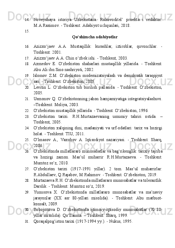 14. Noveyshaya   istoriya   Uzbekistana.   Rukovoditel’   proekta   i   redaktor:
M.A.Raximov. - Toshkent: Adabiyot uchqunlari, 2018.
15.
  Qo‘shimcha adabiyotlar
16. Azizxo‘jaev   A.A.   Mustaqillik:   kurashlar,   iztiroblar,   quvonchlar.   -
Toshkent: 2001.
17. Azizxo‘jaev A.A. Chin o‘zbek ishi. - Toshkent, 2003. 
18. Axmedov   E.   O‘zbekiston   shaharlari   mustaqillik   yillarida.   -   Toshkent:
Abu Ali ibn Sino nashriyoti, 2002.
19. Islomov   Z.M.   O‘zbekiston   modernizatsiyalash   va   demokratik   taraqqiyot
sari.  - Toshkent:  O‘zbekiston, 2005.
20. Levitin   L.   O‘zbekiston   tub   burilish   pallasida.   -   Toshkent:   O‘zbekiston,
2005.
21. Usmonov   Q.   O‘zbekistonning   jahon   hamjamiyatiga   integratsiyalashuvi.
–Toshkent: Moliya, 2003.
22. O‘zbekiston mustaqillik yillarida. - Toshkent: O‘zbekiston, 1996.
23. O‘zbekiston   tarixi.   R.H.Murtazaevaning   umumiy   tahriri   ostida.   –
Toshkent, 2005.
24. O‘zbekiston   xalqining   dini,   madaniyati   va   urf-odatlari:   tarix   va   hozirgi
holat. - Toshkent: TIU, 2011.
25. O‘lmasov   A.,   Vaxobov   A.   Iqtisodiyot   nazariyasi.   -   Toshkent:   Sharq,
2006. 
26. O‘zbekistonda millatlararo munosabatlar va bag‘rikenglik: tarixiy tajriba
va   hozirgi   zamon.   Mas’ul   muharrir   R.H.Murtazaeva.   -   Toshkent:
Mumtoz so‘z, 2010.
27. O‘zbekiston   tarixi   (1917-1991   yillar).   2   tom.   Mas’ul   muharrirlar:
R.Abdullaev, Q.Rajabov, M.Rahimov. - Toshkent: O‘zbekiston, 2019.  
28. Murtazaeva R.H. O‘zbekistonda millatlararo munosabatlar va tolerantlik.
Darslik. - Toshkent: Mumtoz so‘z, 2019.
29. Yunusova   X.   O‘zbekistonda   millatlararo   munosabatlar   va   ma’naviy
jarayonlar   (XX   asr   80-yillari   misolida).   -   Toshkent:   Abu   matbuot-
konsalt, 2009.
30. Bobojonova   D.   O‘zbekistonda   ijtimoiy-iqtisodiy   munosabatlar   (70   80-
yillar misolida).  Qo‘llanma. – Toshkent: Sharq, 1999.
31. Qoraqalpog‘iston tarixi (1917-1994 yy.). - Nukus, 1995. 