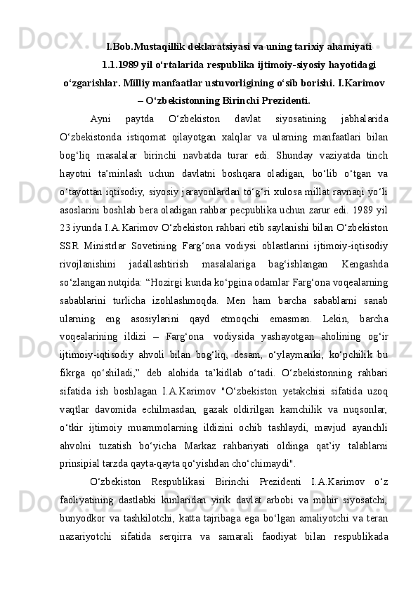 I.Bob.Mustaqillik deklaratsiyasi va uning tarixiy ahamiyati
1.1.1989 yil o‘rtalarida respublika ijtimoiy-siyosiy hayotidagi
o‘zgarishlar. Milliy manfaatlar ustuvorligining o‘sib borishi. I.Karimov
– O‘zbekistonning Birinchi Prezidenti.
Ayni   paytda   O‘zbekiston   davlat   siyosatining   jabhalarida
O‘zbekistonda   istiqomat   qilayotgan   xalqlar   va   ularning   manfaatlari   bilan
bog‘liq   masalalar   birinchi   navbatda   turar   edi.   Shunday   vaziyatda   tinch
hayotni   ta’minlash   uchun   davlatni   boshqara   oladigan,   bo‘lib   o‘tgan   va
o‘tayottan iqtisodiy, siyosiy jarayonlardan to‘g‘ri xulosa millat ravnaqi yo‘li
asoslarini boshlab bera oladigan rahbar pecpublika uchun zarur edi. 1989 yil
23 iyunda I.A.Karimov O‘zbekiston rahbari etib saylanishi bilan O‘zbekiston
SSR   Ministrlar   Sovetining   Farg‘ona   vodiysi   oblastlarini   ijtimoiy-iqtisodiy
rivojlanishini   jadallashtirish   masalalariga   bag‘ishlangan   Kengashda
so‘zlangan nutqida: “Hozirgi kunda ko‘pgina odamlar Farg‘ona voqealarning
sabablarini   turlicha   izohlashmoqda.   Men   ham   barcha   sabablarni   sanab
ularning   eng   asosiylarini   qayd   etmoqchi   emasman.   Lekin,   barcha
voqealarining   ildizi   –   Farg‘ona     vodiysida   yashayotgan   aholining   og‘ir
ijtimoiy-iqtisodiy   ahvoli   bilan   bog‘liq,   desam,   o‘ylaymanki,   ko‘pchilik   bu
fikrga   qo‘shiladi,”   deb   alohida   ta’kidlab   o‘tadi.   O‘zbekistonning   rahbari
sifatida   ish   boshlagan   I.A.Karimov   "O‘zbekiston   yetakchisi   sifatida   uzoq
vaqtlar   davomida   echilmasdan,   gazak   oldirilgan   kamchilik   va   nuqsonlar,
o‘tkir   ijtimoiy   muammolarning   ildizini   ochib   tashlaydi,   mavjud   ayanchli
ahvolni   tuzatish   bo‘yicha   Markaz   rahbariyati   oldinga   qat’iy   talablarni
prinsipial tarzda qayta-qayta qo‘yishdan cho‘chimaydi".
O‘zbekiston   Respublikasi   Birinchi   Prezidenti   I.A.Karimov   o‘z
faoliyatining   dastlabki   kunlaridan   yirik   davlat   arbobi   va   mohir   siyosatchi,
bunyodkor   va   tashkilotchi,   katta   tajribaga   ega   bo‘lgan   amaliyotchi   va   teran
nazariyotchi   sifatida   serqirra   va   samarali   faodiyat   bilan   respublikada 