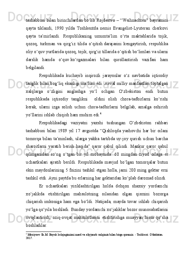 tashabbusi bilan birinchilardan bo‘lib Rojdestvo –   “Weihnachten” bayramini
qayta   tiklandi,   1990   yilda   Toshkentda   nemis   Evangelist-Lyuteran   cherkovi
qayta   ta’mirlandi.   Respublikaning   umumta’lim   o‘rta   maktablarida   tojik,
qozoq,   turkman   va   qirg‘iz   tilida   o‘qitish   darajasini   kengaytirish,   respublika
oliy o‘quv yurtlarida qozoq, tojik, qirg‘iz tillarida o‘qitish bo‘limlari va ularni
darslik   hamda   o‘quv   ko‘rgazmalari   bilan   qurollantirish   vazifasi   ham
belgilandi.
Respublikada   kuchayib   inqirozli   jarayonlar   o‘z   navbatida   iqtisodiy
tanglik bilan bog‘liq ekanligi ma’lum edi. Avval milliy manfaatlari toptalgan
xalqlarga   o‘zligini   anglashga   yo‘l   ochgan   O‘zbekiston   endi   butun
respublikada   iqtisodiy   tanglikni         oldini   olish   chora-tadbirlarni   ko‘rishi
kerak,   ularni   izga   solish   uchun   chora-tadbirlarni   belgilab,   amalga   oshirish
yo‘llarini ishlab chiqish ham muhim edi. 4
Respublikadagi   vaziyatni   yaxshi   tushungan   O‘zbekiston   rahbari
tashabbusi   bilan   1989   yil   17   avgustda   “Qishloqda   yashovchi   har   bir   oilani
tomorqa  bilan   ta’minlash,   ularga   yakka   tartibda  uy-joy  qurish   uchun   barcha
sharoitlarni   yaratib   berish   haqida”   qaror   qabul   qilindi.   Mazkur   qaror   qabul
qilinganidan   so‘ng   o‘tgan   bir   yil   mobaynida     60   mingdan   ziyod   oilaga   er
uchastkalari   ajratib   berildi.   Respublikada   mavjud   bo‘lgan   tomorqalar   butun
ekin maydonlarining 5 foizini tashkil etgan holla, jami 200 ming gektar erni
tashkil etdi. Ayni paytda bu erlarning har gektaridan ko‘plab daromad olindi.
Er   uchastkalari   yiriklashtirilgan   holda   dehqon   shaxsiy   yordamchi
xo‘jalikda   etishtirilgan   mahsulotning   oilasidan   olgan   qismini   bozorga
chiqarish   imkoniga   ham   ega   bo‘ldi.   Natijada,   mayda   tovar   ishlab   chiqarish
yo‘lga qo‘yila boshladi. Bunday yordamchi xo‘jaliklar bozor munosabatlarini
rivojlantirish,   oziq-ovqat   mahsulotlarini   etishtirishga   muayyan   hissa   qo‘sha
boshladilar.
4
 Mirziyoev S h .M. Buyuk kelajagimizni mard va oliyjanob xalqimiz bilan birga quramiz. - Toshkent:  O‘zbekiston. 
2017. 