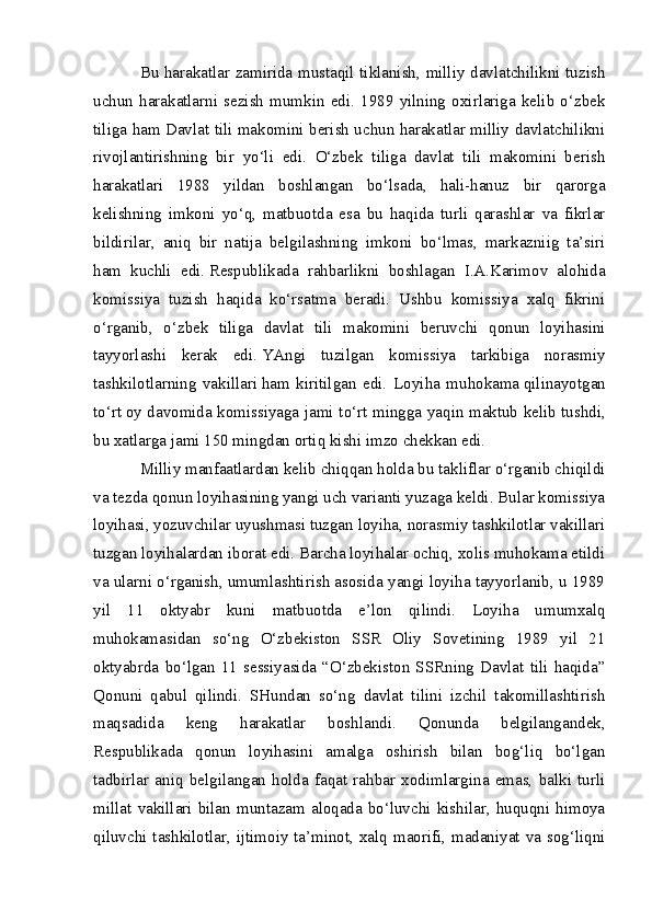 Bu harakatlar zamirida mustaqil tiklanish, milliy davlatchilikni tuzish
uchun   harakatlarni   sezish   mumkin   edi.   1989   yilning   oxirlariga   kelib   o‘zbek
tiliga ham Davlat tili makomini berish uchun harakatlar milliy davlatchilikni
rivojlantirishning   bir   yo‘li   edi.   O‘zbek   tiliga   davlat   tili   makomini   berish
harakatlari   1988   yildan   boshlangan   bo‘lsada,   hali-hanuz   bir   qarorga
kelishning   imkoni   yo‘q,   matbuotda   esa   bu   haqida   turli   qarashlar   va   fikrlar
bildirilar,   aniq   bir   natija   belgilashning   imkoni   bo‘lmas,   markazniig   ta’siri
ham   kuchli   edi.   Respublikada   rahbarlikni   boshlagan   I.A.Karimov   alohida
komissiya   tuzish   haqida   ko‘rsatma   beradi.   Ushbu   komissiya   xalq   fikrini
o‘rganib,   o‘zbek   tiliga   davlat   tili   makomini   beruvchi   qonun   loyihasini
tayyorlashi   kerak   edi.   YAngi   tuzilgan   komissiya   tarkibiga   norasmiy
tashkilotlarning   vakillari   h am   kiritilgan   edi.   Loyi h a   mu h okama   q ilinayotgan
t o‘ r t   oy davomida komissiyaga jami t o‘ rt mingga ya q in maktub kelib tushdi,
bu xatlarga jami 150 mingdan orti q   kishi imzo chekkan edi.
Milliy manfaatlardan kelib chiqqan holda bu takliflar o‘rganib chiqildi
va tezda qonun loyihasining yangi uch varianti yuzaga keldi. Bular komissiya
loyihasi, yozuvchilar uyushmasi tuzgan loyiha, norasmiy tashkilotlar vakillari
tuzgan loyihalardan iborat edi. Barcha loyihalar ochiq, xolis muhokama etildi
va ularni o‘rganish, umumlashtirish asosida yangi loyiha tayyorlanib, u 1989
yil   11   oktyabr   kuni   matbuotda   e’lon   qilindi.   Loyiha   umumxalq
muhokamasidan   so‘ng   O‘zbekiston   SSR   Oliy   Sovetining   1989   yil   21
oktyabrda   bo‘lgan   11   sessiyasida   “O‘zbekiston   SSRning   Davlat   tili   haqida”
Qonuni   qabul   qilindi.   SHundan   so‘ng   davlat   tilini   izchil   takomillashtirish
maqsadida   keng   harakatlar   boshlandi.   Qonunda   belgilangandek,
Respublikada   qonun   loyihasini   amalga   oshirish   bilan   bog‘liq   bo‘lgan
tadbirlar   aniq   belgilangan   holda   faqat   rahbar   xodimlargina   emas,   balki   turli
millat   vakillari   bilan   muntazam   aloqada   bo‘luvchi   kishilar,   huquqni   himoya
qiluvchi tashkilotlar, ijtimoiy ta’minot, xalq maorifi, madaniyat va sog‘liqni 