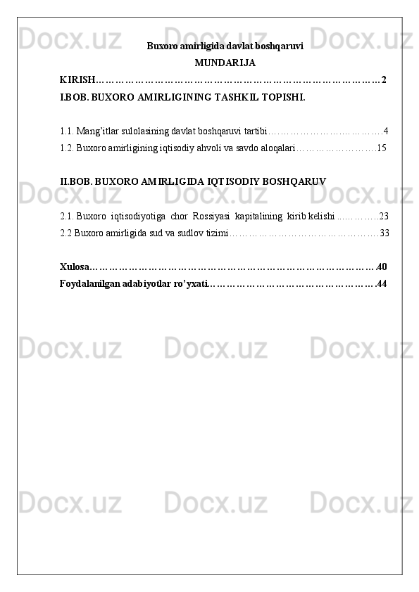 Buxoro amirligida davlat boshqaruvi
MUNDARIJA 
KIRISH……………………………………………………………………………2
I.BOB. BUXORO AMIRLIGINING TASHKIL TOPISHI. 
1.1. Mang’itlar sulolasining davlat boshqaruvi tartibi….……………….………….4
1.2. Buxoro amirligining iqtisodiy ahvoli va savdo aloqalari…………………….15 
II.BOB. BUXORO AMIRLIGIDA IQTISODIY BOSHQARUV  
2.1. Buxoro  iqtisodiyotiga  chor  Rossiyasi  kapitalining  kirib kelishi ...………..23
2.2  Buxoro amirligida  sud   va   sudlov   tizimi……………………………………….33
Xulosa…………………………………………………………………………….40
Foydalanilgan adabiyotlar ro’yxati…………………………………………….44
  