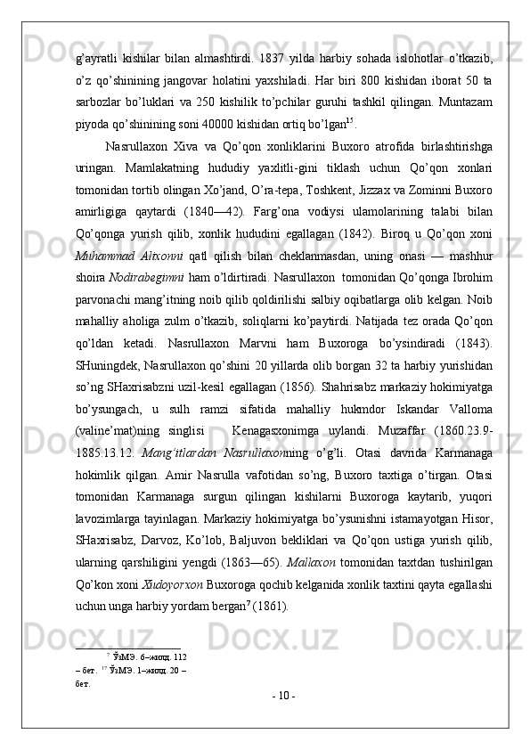 g’ayratli   kishilar   bilan   almashtirdi.   1837   yilda   harbiy   sohada   islohotlar   o’tkazib,
o’z   qo’shinining   jangovar   holatini   yaxshiladi.   Har   biri   800   kishidan   iborat   50   ta
sarbozlar   bo’luklari   va   250   kishilik   to’pchilar   guruhi   tashkil   qilingan.   Muntazam
piyoda qo’shinining soni 40000 kishidan ortiq bo’lgan 15
. 
Nasrullaxon   Xiva   va   Qo’qon   xonliklarini   Buxoro   atrofida   birlashtirishga
uringan.   Mamlakatning   hududiy   yaxlitli-gini   tiklash   uchun   Qo’qon   xonlari
tomonidan tortib olingan Xo’jand, O’ra-tepa, Toshkent, Jizzax va Zominni Buxoro
amirligiga   qaytardi   (1840—42).   Farg’ona   vodiysi   ulamolarining   talabi   bilan
Qo’qonga   yurish   qilib,   xonlik   hududini   egallagan   (1842).   Biroq   u   Qo’qon   xoni
Muhammad   Alixonni   qatl   qilish   bilan   cheklanmasdan,   uning   onasi   —   mashhur
shoira  Nodirabegimni  ham o’ldirtiradi. Nasrullaxon  tomonidan Qo’qonga Ibrohim
parvonachi mang’itning noib qilib qoldirilishi salbiy oqibatlarga olib kelgan. Noib
mahalliy  aholiga  zulm   o’tkazib,   soliqlarni   ko’paytirdi.  Natijada  tez  orada  Qo’qon
qo’ldan   ketadi.   Nasrullaxon   Marvni   ham   Buxoroga   bo’ysindiradi   (1843).
SHuningdek, Nasrullaxon qo’shini 20 yillarda olib borgan 32 ta harbiy yurishidan
so’ng SHaxrisabzni uzil-kesil egallagan (1856). Shahrisabz markaziy hokimiyatga
bo’ysungach,   u   sulh   ramzi   sifatida   mahalliy   hukmdor   Iskandar   Valloma
(valine’mat)ning   singlisi       Kenagasxonimga   uylandi.   Muzaffar   (1860.23.9-
1885.13.12.   Mang’itlardan   Nasrullaxon ning   o’g’li.   Otasi   davrida   Karmanaga
hokimlik   qilgan.   Amir   Nasrulla   vafotidan   so’ng,   Buxoro   taxtiga   o’tirgan.   Otasi
tomonidan   Karmanaga   surgun   qilingan   kishilarni   Buxoroga   kaytarib,   yuqori
lavozimlarga tayinlagan. Markaziy hokimiyatga bo’ysunishni  istamayotgan Hisor,
SHaxrisabz,   Darvoz,   Ko’lob,   Baljuvon   bekliklari   va   Qo’qon   ustiga   yurish   qilib,
ularning   qarshiligini   yengdi   (1863—65).   Mallaxon   tomonidan   taxtdan   tushirilgan
Qo’kon xoni  Xudoyorxon  Buxoroga qochib kelganida xonlik taxtini qayta egallashi
uchun unga harbiy yordam bergan 7
 (1861).  
7
 ЎзМЭ.   6–жилд. 112 
– бет.   17
 ЎзМЭ. 1–жилд. 20 – 
бет. 
-  10  - 
  