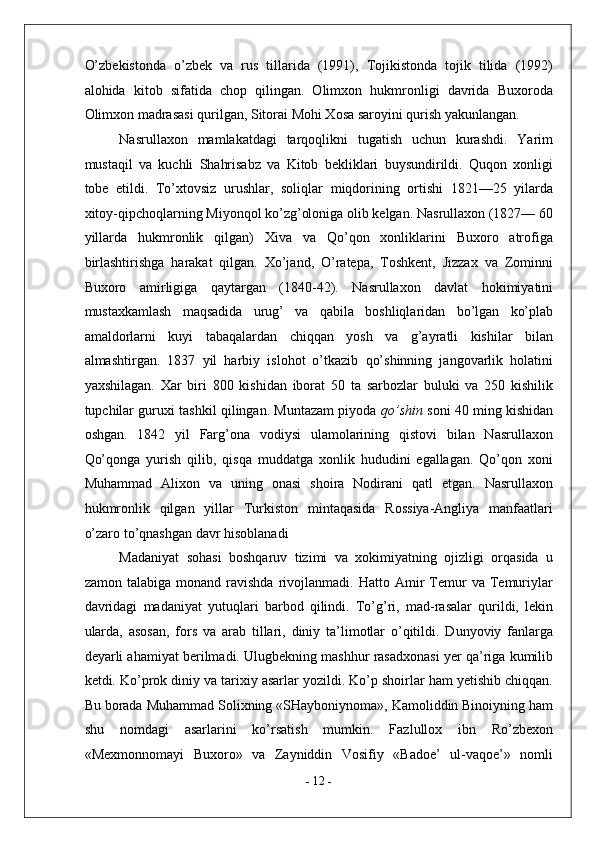 O’zbekistonda   o’zbek   va   rus   tillarida   (1991),   Tojikistonda   tojik   tilida   (1992)
alohida   kitob   sifatida   chop   qilingan.   Olimxon   hukmronligi   davrida   Buxoroda
Olimxon madrasasi qurilgan, Sitorai Mohi Xosa saroyini qurish yakunlangan. 
Nasrullaxon   mamlakatdagi   tarqoqlikni   tugatish   uchun   kurashdi.   Yarim
mustaqil   va   kuchli   Shahrisabz   va   Kitob   bekliklari   buysundirildi.   Quqon   xonligi
tobe   etildi.   To’xtovsiz   urushlar,   soliqlar   miqdorining   ortishi   1821—25   yilarda
xitoy-qipchoqlarning Miyonqol ko’zg’oloniga olib kelgan. Nasrullaxon (1827— 60
yillarda   hukmronlik   qilgan)   Xiva   va   Qo’qon   xonliklarini   Buxoro   atrofiga
birlashtirishga   harakat   qilgan.   Xo’jand,   O’ratepa,   Toshkent,   Jizzax   va   Zominni
Buxoro   amirligiga   qaytargan   (1840-42).   Nasrullaxon   davlat   hokimiyatini
mustaxkamlash   maqsadida   urug’   va   qabila   boshliqlaridan   bo’lgan   ko’plab
amaldorlarni   kuyi   tabaqalardan   chiqqan   yosh   va   g’ayratli   kishilar   bilan
almashtirgan.   1837   yil   harbiy   islohot   o’tkazib   qo’shinning   jangovarlik   holatini
yaxshilagan.   Xar   biri   800   kishidan   iborat   50   ta   sarbozlar   buluki   va   250   kishilik
tupchilar guruxi tashkil qilingan. Muntazam piyoda  qo’shin   soni 40 ming kishidan
oshgan.   1842   yil   Farg’ona   vodiysi   ulamolarining   qistovi   bilan   Nasrullaxon
Qo’qonga   yurish   qilib,   qisqa   muddatga   xonlik   hududini   egallagan.   Qo’qon   xoni
Muhammad   Alixon   va   uning   onasi   shoira   Nodirani   qatl   etgan.   Nasrullaxon
hukmronlik   qilgan   yillar   Turkiston   mintaqasida   Rossiya-Angliya   manfaatlari
o’zaro to’qnashgan davr hisoblanadi 
Madaniyat   sohasi   boshqaruv   tizimi   va   xokimiyatning   ojizligi   orqasida   u
zamon   talabiga  monand   ravishda   rivojlanmadi.   Hatto  Amir   Temur   va   Temuriylar
davridagi   madaniyat   yutuqlari   barbod   qilindi.   To’g’ri,   mad-rasalar   qurildi,   lekin
ularda,   asosan,   fors   va   arab   tillari,   diniy   ta’limotlar   o’qitildi.   Dunyoviy   fanlarga
deyarli ahamiyat berilmadi. Ulugbekning mashhur rasadxonasi yer qa’riga kumilib
ketdi. Ko’prok diniy va tarixiy asarlar yozildi. Ko’p shoirlar ham yetishib chiqqan.
Bu borada Muhammad Solixning «SHayboniynoma», Kamoliddin Binoiyning ham
shu   nomdagi   asarlarini   ko’rsatish   mumkin.   Fazlullox   ibn   Ro’zbexon
«Mexmonnomayi   Buxoro»   va   Zayniddin   Vosifiy   «Badoe’   ul-vaqoe’»   nomli
-  12  - 
  