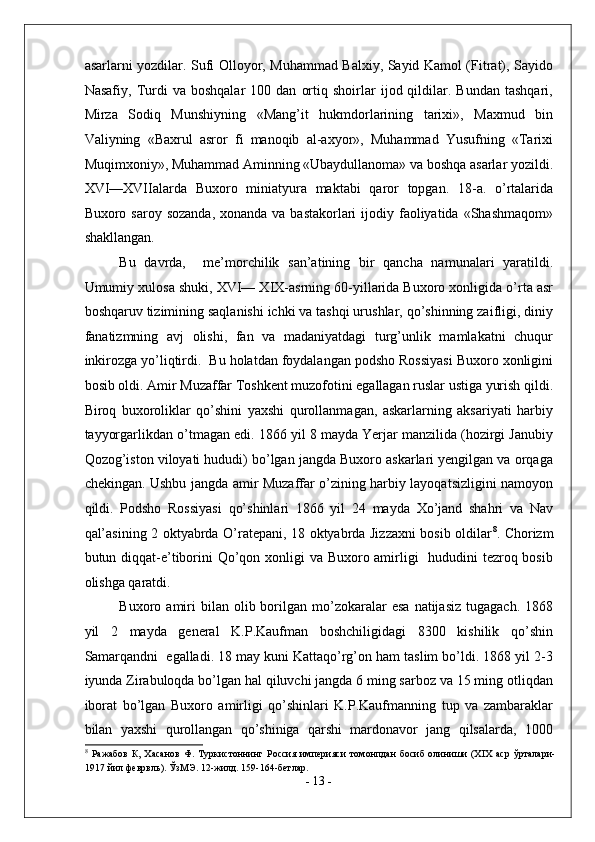 asarlarni yozdilar. Sufi Olloyor, Muhammad Balxiy, Sayid Kamol (Fitrat), Sayido
Nasafiy,   Turdi   va   boshqalar   100  dan   ortiq   shoirlar   ijod  qildilar.  Bundan   tashqari,
Mirza   Sodiq   Munshiyning   «Mang’it   hukmdorlarining   tarixi»,   Maxmud   bin
Valiyning   «Baxrul   asror   fi   manoqib   al-axyor»,   Muhammad   Yusufning   «Tarixi
Muqimxoniy», Muhammad Aminning «Ubaydullanoma» va boshqa asarlar yozildi.
XVI—XVIIalarda   Buxoro   miniatyura   maktabi   qaror   topgan.   18-a.   o’rtalarida
Buxoro saroy sozanda,  xonanda va  bastakorlari  ijodiy faoliyatida «Shashmaqom»
shakllangan. 
Bu   davrda,     me’morchilik   san’atining   bir   qancha   namunalari   yaratildi.
Umumiy xulosa shuki, XVI— XIX-asrning 60-yillarida Buxoro xonligida o’rta asr
boshqaruv tizimining saqlanishi ichki va tashqi urushlar, qo’shinning zaifligi, diniy
fanatizmning   avj   olishi,   fan   va   madaniyatdagi   turg’unlik   mamlakatni   chuqur
inkirozga yo’liqtirdi.  Bu holatdan foydalangan podsho Rossiyasi Buxoro xonligini
bosib oldi. Amir Muzaffar Toshkent muzofotini egallagan ruslar ustiga yurish qildi.
Biroq   buxoroliklar   qo’shini   yaxshi   qurollanmagan,   askarlarning   aksariyati   harbiy
tayyorgarlikdan o’tmagan edi. 1866 yil 8 mayda Yerjar manzilida (hozirgi Janubiy
Qozog’iston viloyati hududi) bo’lgan jangda Buxoro askarlari yengilgan va orqaga
chekingan. Ushbu jangda amir Muzaffar o’zining harbiy layoqatsizligini namoyon
qildi.   Podsho   Rossiyasi   qo’shinlari   1866   yil   24   mayda   Xo’jand   shahri   va   Nav
qal’asining 2 oktyabrda O’ratepani, 18 oktyabrda Jizzaxni bosib oldilar 8
. Chorizm
butun diqqat-e’tiborini  Qo’qon xonligi va Buxoro amirligi    hududini  tezroq bosib
olishga qaratdi. 
Buxoro  amiri  bilan  olib  borilgan  mo’zokaralar   esa   natijasiz  tugagach.   1868
yil   2   mayda   general   K.P.Kaufman   boshchiligidagi   8300   kishilik   qo’shin
Samarqandni  egalladi. 18 may kuni Kattaqo’rg’on ham taslim bo’ldi. 1868 yil 2-3
iyunda Zirabuloqda bo’lgan hal qiluvchi jangda 6 ming sarboz va 15 ming otliqdan
iborat   bo’lgan   Buxoro   amirligi   qo’shinlari   K.P.Kaufmanning   tup   va   zambaraklar
bilan   yaxshi   qurollangan   qo’shiniga   qarshi   mardonavor   jang   qilsalarda,   1000
8
  Ражабов   К,   Хасанов   Ф.   Туркистоннинг   Россия   империяси   томонпдан   босиб   олиниши   (XIX   аср   ўрталари-
1917 йил феврвль). ЎзМЭ. 12-жилд. 159-164-бетлар. 
-  13  - 
  