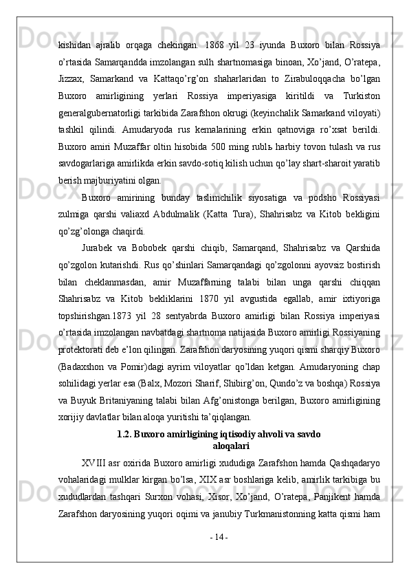 kishidan   ajralib   orqaga   chekingan.   1868   yil   23   iyunda   Buxoro   bilan   Rossiya
o’rtasida Samarqandda imzolangan sulh shartnomasiga binoan, Xo’jand, O’ratepa,
Jizzax,   Samarkand   va   Kattaqo’rg’on   shaharlaridan   to   Zirabuloqqacha   bo’lgan
Buxoro   amirligining   yerlari   Rossiya   imperiyasiga   kiritildi   va   Turkiston
generalgubernatorligi tarkibida Zarafshon okrugi (keyinchalik Samarkand viloyati)
tashkil   qilindi.   Amudaryoda   rus   kemalarining   erkin   qatnoviga   ro’xsat   berildi.
Buxoro   amiri   Muzaffar   oltin   hisobida   500   ming   rubl ь   harbiy   tovon   tulash   va   rus
savdogarlariga amirlikda erkin savdo-sotiq kilish uchun qo’lay shart-sharoit yaratib
berish majburiyatini olgan. 
Buxoro   amirining   bunday   taslimchilik   siyosatiga   va   podsho   Rossiyasi
zulmiga   qarshi   valiaxd   Abdulmalik   (Katta   Tura),   Shahrisabz   va   Kitob   bekligini
qo’zg’olonga chaqirdi. 
Jurabek   va   Bobobek   qarshi   chiqib,   Samarqand,   Shahrisabz   va   Qarshida
qo’zgolon kutarishdi. Rus qo’shinlari Samarqandagi qo’zgolonni ayovsiz bostirish
bilan   cheklanmasdan,   amir   Muzaffarning   talabi   bilan   unga   qarshi   chiqqan
Shahrisabz   va   Kitob   bekliklarini   1870   yil   avgustida   egallab,   amir   ixtiyoriga
topshirishgan.1873   yil   28   sentyabrda   Buxoro   amirligi   bilan   Rossiya   imperiyasi
o’rtasida   imzolangan navbatdagi shartnoma natijasida Buxoro amirligi Rossiyaning
protektorati deb e’lon qilingan. Zarafshon daryosining yuqori qismi sharqiy Buxoro
(Badaxshon   va   Pomir)dagi   ayrim   viloyatlar   qo’ldan   ketgan.   Amudaryoning   chap
sohilidagi yerlar esa (Balx, Mozori Sharif, Shibirg’on, Qundo’z va boshqa) Rossiya
va   Buyuk   Britaniyaning   talabi   bilan   Afg’onistonga   berilgan,   Buxoro   amirligining
xorijiy davlatlar bilan aloqa yuritishi ta’qiqlangan. 
1.2. Buxoro amirligining iqtisodiy ahvoli va savdo
aloqalari
XVIII asr oxirida Buxoro amirligi xududiga Zarafshon hamda Qashqadaryo
vohalaridagi mulklar kirgan bo’lsa, XIX asr boshlariga kelib, amirlik tarkibiga bu
xududlardan   tashqari   Surxon   vohasi,   Xisor,   Xo’jand,   O’ratepa,   Panjikent   hamda
Zarafshon daryosining yuqori oqimi va janubiy Turkmanistonning katta qismi ham
-  14  - 
  