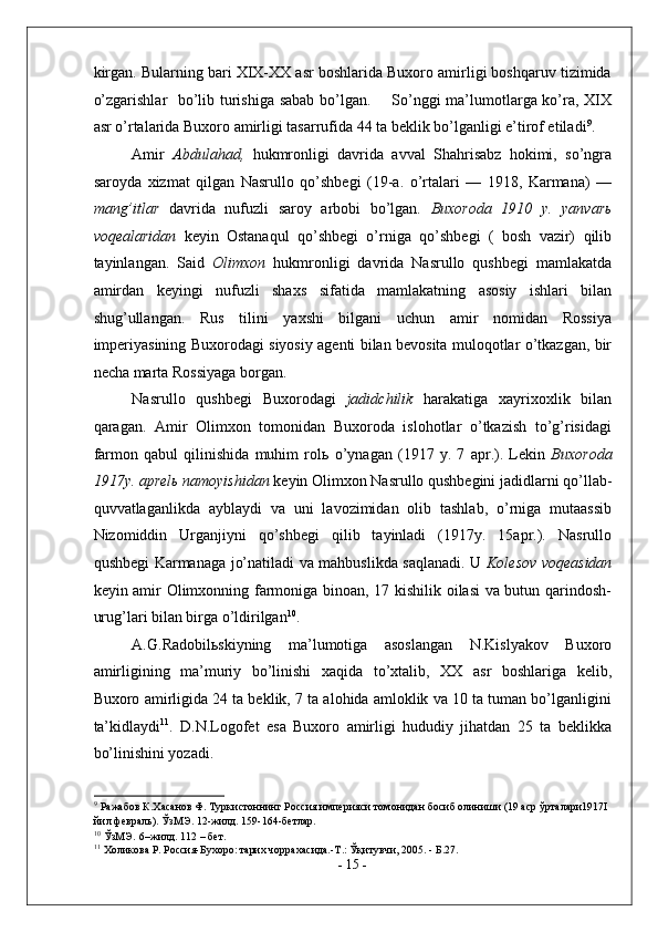 kirgan. Bularning bari XIX-XX asr boshlarida Buxoro amirligi boshqaruv tizimida
o’zgarishlar   bo’lib turishiga sabab bo’lgan.       So’nggi ma’lumotlarga ko’ra, XIX
asr o’rtalarida Buxoro amirligi tasarrufida 44 ta beklik bo’lganligi e’tirof etiladi 9
.  
Amir   Abdulahad,   hukmronligi   davrida   avval   Shahrisabz   hokimi,   so’ngra
saroyda   xizmat   qilgan   Nasrullo   qo’shbegi   (19-a.   o’rtalari   —   1918,   Karmana)   —
mang’itlar   davrida   nufuzli   saroy   arbobi   bo’lgan .   Buxoroda   1910   y.   yanvar ь
voqealaridan   keyin   Ostanaqul   qo’shbegi   o’rniga   qo’shbegi   (   bosh   vazir)   qilib
tayinlangan.   Said   Olimxon   hukmronligi   davrida   Nasrullo   qushbegi   mamlakatda
amirdan   keyingi   nufuzli   shaxs   sifatida   mamlakatning   asosiy   ishlari   bilan
shug’ullangan.   Rus   tilini   yaxshi   bilgani   uchun   amir   nomidan   Rossiya
imperiyasining Buxorodagi siyosiy agenti bilan bevosita muloqotlar o’tkazgan, bir
necha marta Rossiyaga borgan. 
Nasrullo   qushbegi   Buxorodagi   jadidchilik   harakatiga   xayrixoxlik   bilan
qaragan.   Amir   Olimxon   tomonidan   Buxoroda   islohotlar   o’tkazish   to’g’risidagi
farmon   qabul   qilinishida   muhim   rol ь   o’ynagan   (1917   y.   7   apr.).   Lekin   Buxoroda
1917y. aprel ь  namoyishidan  keyin Olimxon Nasrullo qushbegini jadidlarni qo’llab-
quvvatlaganlikda   ayblaydi   va   uni   lavozimidan   olib   tashlab,   o’rniga   mutaassib
Nizomiddin   Urganjiyni   qo’shbegi   qilib   tayinladi   (1917y.   15apr.).   Nasrullo
qushbegi Karmanaga jo’natiladi va mahbuslikda saqlanadi. U   Kolesov voqeasidan
keyin amir Olimxonning farmoniga binoan, 17 kishilik oilasi va butun qarindosh-
urug’lari bilan birga o’ldirilgan 10
.  
A.G.Radobil ь skiyning   ma’lumotiga   asoslangan   N.Kislyakov   Buxoro
amirligining   ma’muriy   bo’linishi   xaqida   to’xtalib,   XX   asr   boshlariga   kelib,
Buxoro amirligida 24 ta beklik, 7 ta alohida amloklik va 10 ta tuman bo’lganligini
ta’kidlaydi 11
.   D.N.Logofet   esa   Buxoro   amirligi   hududiy   jihatdan   25   ta   beklikka
bo’linishini yozadi. 
9
 Ражабов К.Хасанов Ф. Туркистоннинг Россия империяси томонидан босиб олиниши (19 аср ўрталари1917I 
йил февраль). ЎзМЭ. 12-жилд. 159-164-бетлар.  
10
 ЎзМЭ.   6–жилд. 112 – бет. 
11
 Холикова Р. Россия-Бухоро: тарих чоррахасида.-Т.: Ўқитувчи, 2005. - Б.27. 
-  15  -